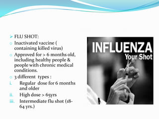  FLU SHOT:
o Inactivated vaccine (
containing killed virus)
o Approved for > 6 months old,
including healthy people &
people with chronic medical
conditions.
o 3 different types :
i. Regular dose for 6 months
and older
ii. High dose > 65yrs
iii. Intermediate flu shot (18-
64 yrs.)
 