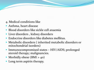 4. Medical conditions like
 Asthma, heart disease
 Blood disorders like sickle cell anaemia
 Liver disorders , kidney disorders
 Endocrine disorders like diabetes mellitus.
 Metabolic disorders ( inherited metabolic disorders or
mitochondrial isorders)
 Immunocompromised states – HIV/AIDS; prolonged
steroid therapy; malignancies.
 Morbidly obese (BMI > 40)
 Long term aspirin therapy.
 