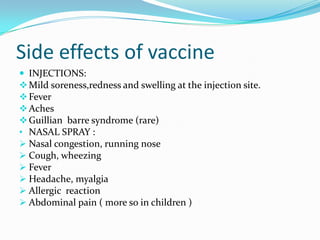 Side effects of vaccine
 INJECTIONS:
Mild soreness,redness and swelling at the injection site.
Fever
Aches
Guillian barre syndrome (rare)
• NASAL SPRAY :
 Nasal congestion, running nose
 Cough, wheezing
 Fever
 Headache, myalgia
 Allergic reaction
 Abdominal pain ( more so in children )
 