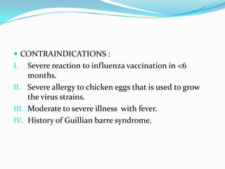  CONTRAINDICATIONS :
I. Severe reaction to influenza vaccination in <6
months.
II. Severe allergy to chicken eggs that is used to grow
the virus strains.
III. Moderate to severe illness with fever.
IV. History of Guillian barre syndrome.
 