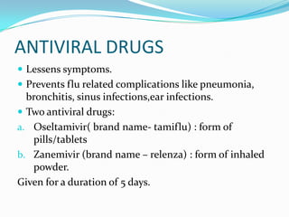 ANTIVIRAL DRUGS
 Lessens symptoms.
 Prevents flu related complications like pneumonia,
bronchitis, sinus infections,ear infections.
 Two antiviral drugs:
a. Oseltamivir( brand name- tamiflu) : form of
pills/tablets
b. Zanemivir (brand name – relenza) : form of inhaled
powder.
Given for a duration of 5 days.
 