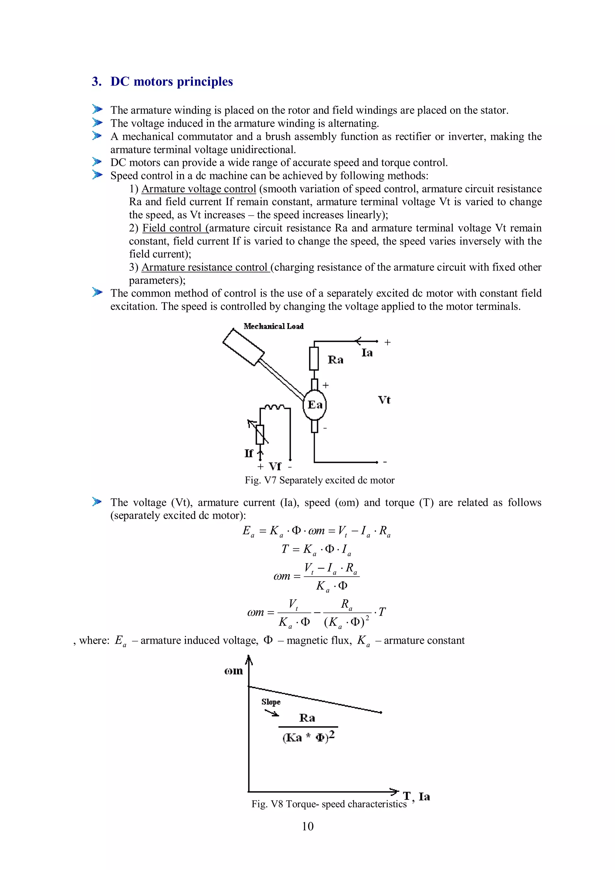 3. DC motors principles

       The armature winding is placed on the rotor and field windings are placed on the stator.
       The voltage induced in the armature winding is alternating.
       A mechanical commutator and a brush assembly function as rectifier or inverter, making the
       armature terminal voltage unidirectional.
       DC motors can provide a wide range of accurate speed and torque control.
       Speed control in a dc machine can be achieved by following methods:
           1) Armature voltage control (smooth variation of speed control, armature circuit resistance
           Ra and field current If remain constant, armature terminal voltage Vt is varied to change
           the speed, as Vt increases – the speed increases linearly);
           2) Field control (armature circuit resistance Ra and armature terminal voltage Vt remain
           constant, field current If is varied to change the speed, the speed varies inversely with the
           field current);
           3) Armature resistance control (charging resistance of the armature circuit with fixed other
           parameters);
       The common method of control is the use of a separately excited dc motor with constant field
       excitation. The speed is controlled by changing the voltage applied to the motor terminals.




                                     Fig. V7 Separately excited dc motor

       The voltage (Vt), armature current (Ia), speed (ωm) and torque (T) are related as follows
       (separately excited dc motor):
                                    E a  K a    m  Vt  I a  Ra
                                            T  Ka    Ia
                                                  V  I a  Ra
                                          m  t
                                                     Ka 
                                              Vt          Ra
                                     m                         T
                                           K a   ( K a  ) 2
, where: E a – armature induced voltage,  – magnetic flux, K a – armature constant




                                      Fig. V8 Torque- speed characteristics

                                                  10
 