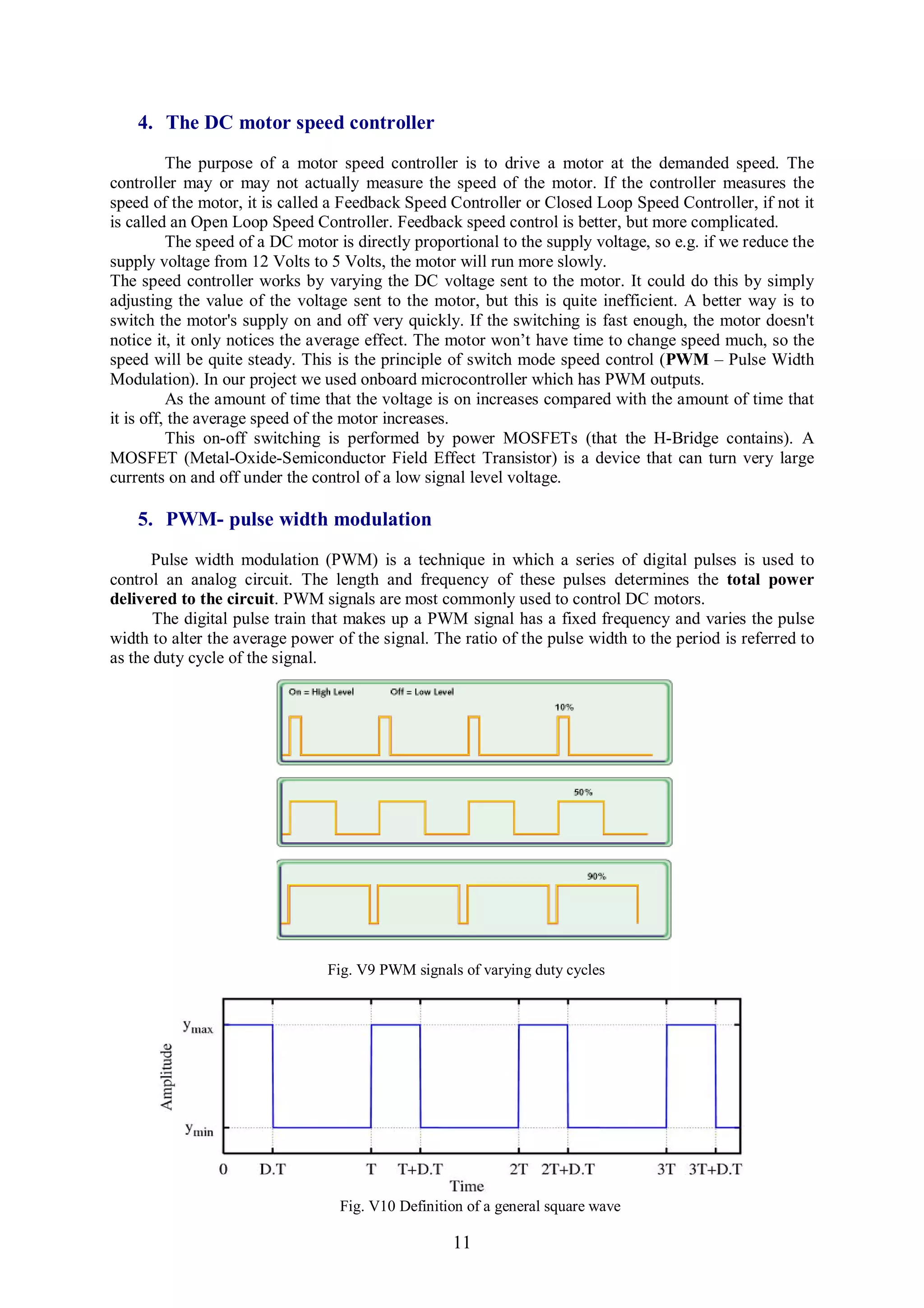 4. The DC motor speed controller
          The purpose of a motor speed controller is to drive a motor at the demanded speed. The
controller may or may not actually measure the speed of the motor. If the controller measures the
speed of the motor, it is called a Feedback Speed Controller or Closed Loop Speed Controller, if not it
is called an Open Loop Speed Controller. Feedback speed control is better, but more complicated.
          The speed of a DC motor is directly proportional to the supply voltage, so e.g. if we reduce the
supply voltage from 12 Volts to 5 Volts, the motor will run more slowly.
The speed controller works by varying the DC voltage sent to the motor. It could do this by simply
adjusting the value of the voltage sent to the motor, but this is quite inefficient. A better way is to
switch the motor's supply on and off very quickly. If the switching is fast enough, the motor doesn't
notice it, it only notices the average effect. The motor won’t have time to change speed much, so the
speed will be quite steady. This is the principle of switch mode speed control (PWM – Pulse Width
Modulation). In our project we used onboard microcontroller which has PWM outputs.
          As the amount of time that the voltage is on increases compared with the amount of time that
it is off, the average speed of the motor increases.
          This on-off switching is performed by power MOSFETs (that the H-Bridge contains). A
MOSFET (Metal-Oxide-Semiconductor Field Effect Transistor) is a device that can turn very large
currents on and off under the control of a low signal level voltage.

    5. PWM- pulse width modulation
      Pulse width modulation (PWM) is a technique in which a series of digital pulses is used to
control an analog circuit. The length and frequency of these pulses determines the total power
delivered to the circuit. PWM signals are most commonly used to control DC motors.
       The digital pulse train that makes up a PWM signal has a fixed frequency and varies the pulse
width to alter the average power of the signal. The ratio of the pulse width to the period is referred to
as the duty cycle of the signal.




                                Fig. V9 PWM signals of varying duty cycles




                                  Fig. V10 Definition of a general square wave

                                                   11
 