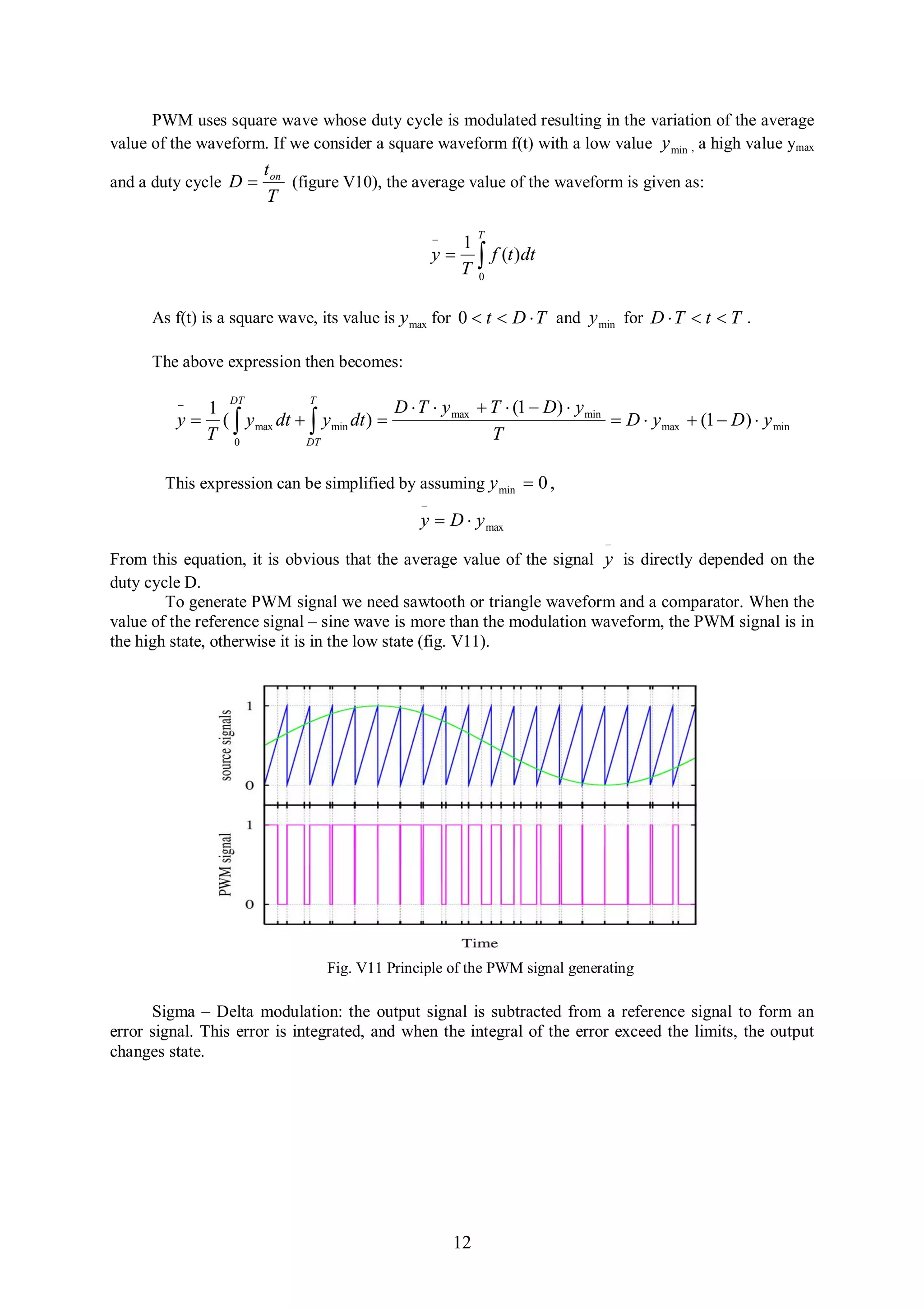 PWM uses square wave whose duty cycle is modulated resulting in the variation of the average
value of the waveform. If we consider a square waveform f(t) with a low value y min , a high value ymax
                       t on
and a duty cycle D         (figure V10), the average value of the waveform is given as:
                        T

                                                              T
                                                           1
                                                      y
                                                           T    f (t )dt
                                                               0


      As f(t) is a square wave, its value is y max for 0  t  D  T and y min for D  T  t  T .

      The above expression then becomes:

                 DT            T
             1                               D  T  y max  T  (1  D)  y min
         y     (  y max dt   y min dt )                                       D  y max  (1  D )  y min
              T 0             DT
                                                              T

        This expression can be simplified by assuming y min  0 ,
                                                  
                                                  y  D  y max
                                                                                 
From this equation, it is obvious that the average value of the signal y is directly depended on the
duty cycle D.
        To generate PWM signal we need sawtooth or triangle waveform and a comparator. When the
value of the reference signal – sine wave is more than the modulation waveform, the PWM signal is in
the high state, otherwise it is in the low state (fig. V11).




                                  Fig. V11 Principle of the PWM signal generating

      Sigma – Delta modulation: the output signal is subtracted from a reference signal to form an
error signal. This error is integrated, and when the integral of the error exceed the limits, the output
changes state.




                                                          12
 