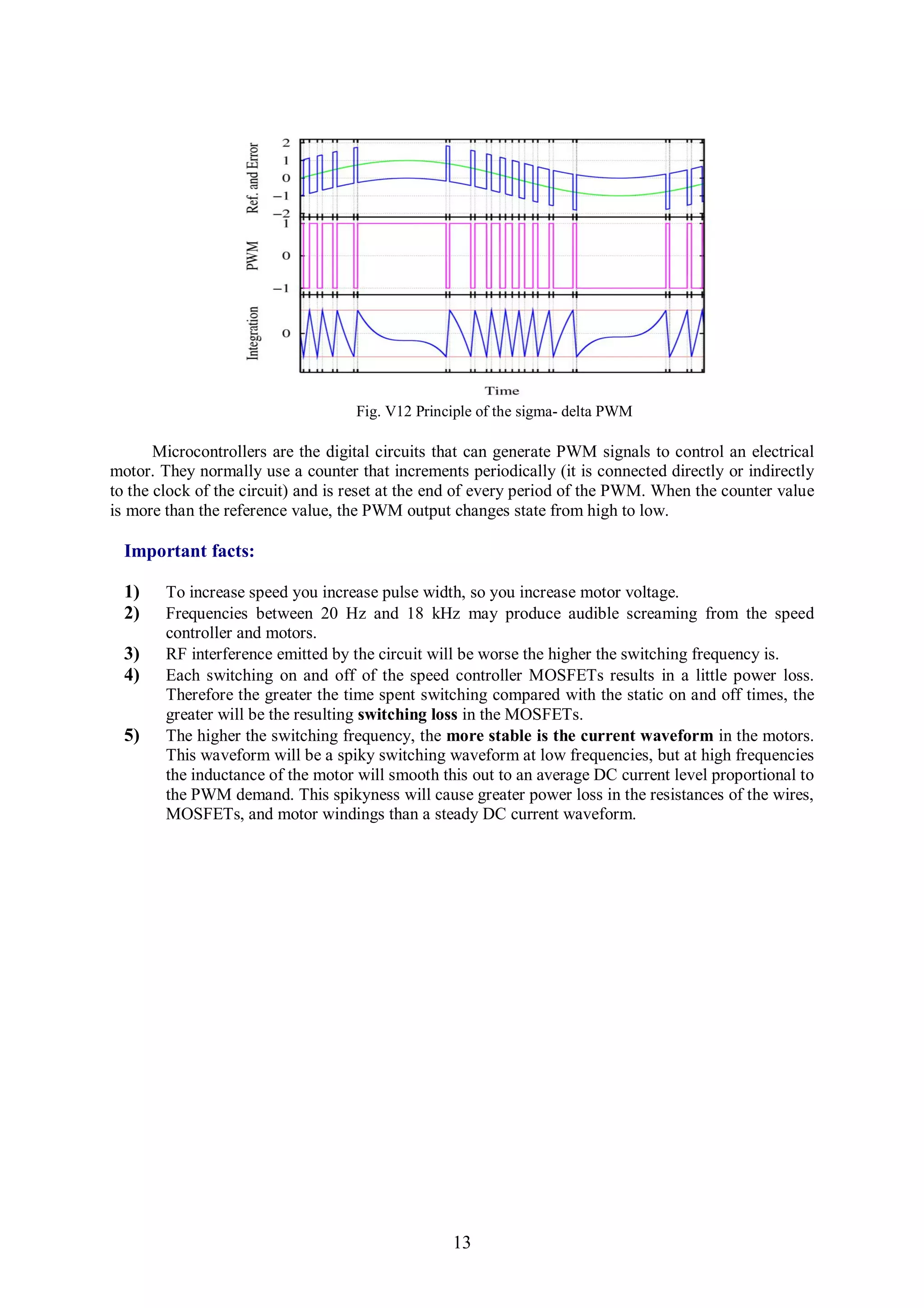 Fig. V12 Principle of the sigma- delta PWM

       Microcontrollers are the digital circuits that can generate PWM signals to control an electrical
motor. They normally use a counter that increments periodically (it is connected directly or indirectly
to the clock of the circuit) and is reset at the end of every period of the PWM. When the counter value
is more than the reference value, the PWM output changes state from high to low.

  Important facts:

  1)    To increase speed you increase pulse width, so you increase motor voltage.
  2)    Frequencies between 20 Hz and 18 kHz may produce audible screaming from the speed
        controller and motors.
  3)    RF interference emitted by the circuit will be worse the higher the switching frequency is.
  4)    Each switching on and off of the speed controller MOSFETs results in a little power loss.
        Therefore the greater the time spent switching compared with the static on and off times, the
        greater will be the resulting switching loss in the MOSFETs.
  5)    The higher the switching frequency, the more stable is the current waveform in the motors.
        This waveform will be a spiky switching waveform at low frequencies, but at high frequencies
        the inductance of the motor will smooth this out to an average DC current level proportional to
        the PWM demand. This spikyness will cause greater power loss in the resistances of the wires,
        MOSFETs, and motor windings than a steady DC current waveform.




                                                  13
 