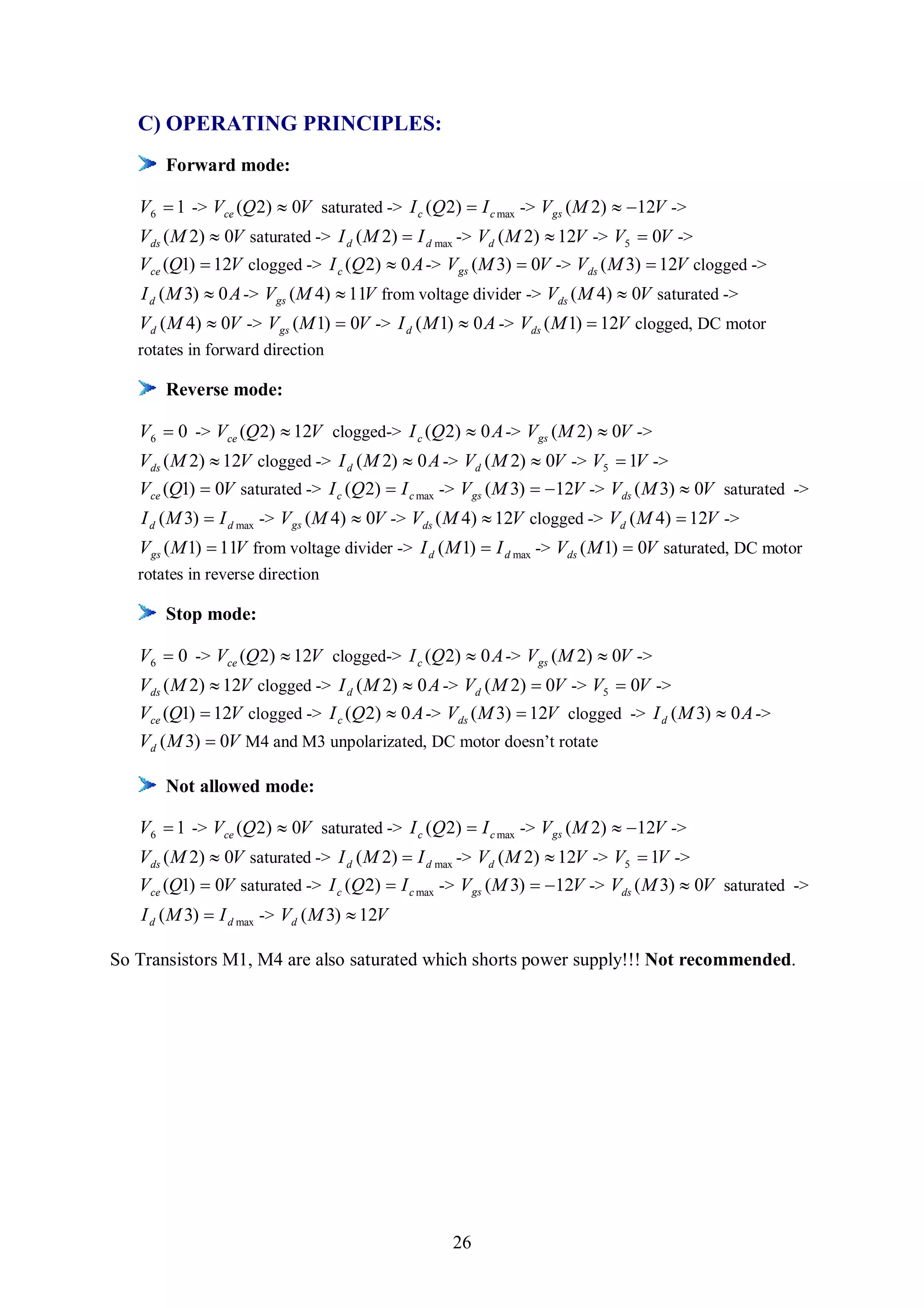 C) OPERATING PRINCIPLES:
       Forward mode:

   V6  1 -> Vce (Q 2)  0V saturated -> I c (Q 2)  I c max -> V gs (M 2)  12V ->
   Vds ( M 2)  0V saturated -> I d ( M 2)  I d max -> Vd ( M 2)  12V -> V5  0V ->
   Vce (Q1)  12V clogged -> I c (Q 2)  0 A -> V gs (M 3)  0V -> Vds ( M 3)  12V clogged ->
   I d ( M 3)  0 A -> V gs (M 4)  11V from voltage divider -> Vds ( M 4)  0V saturated ->
   Vd ( M 4)  0V -> V gs (M 1)  0V -> I d ( M 1)  0 A -> Vds ( M 1)  12V clogged, DC motor
   rotates in forward direction

       Reverse mode:

   V6  0 -> Vce (Q 2)  12V clogged-> I c (Q 2)  0 A -> V gs (M 2)  0V ->
   Vds ( M 2)  12V clogged -> I d ( M 2)  0 A -> Vd ( M 2)  0V -> V5  1V ->
   Vce (Q1)  0V saturated -> I c (Q 2)  I c max -> V gs (M 3)  12V -> Vds ( M 3)  0V saturated ->
   I d ( M 3)  I d max -> V gs (M 4)  0V -> Vds ( M 4)  12V clogged -> Vd ( M 4)  12V ->
   V gs ( M 1)  11V from voltage divider -> I d ( M 1)  I d max -> Vds ( M 1)  0V saturated, DC motor
   rotates in reverse direction

       Stop mode:

   V6  0 -> Vce (Q 2)  12V clogged-> I c (Q 2)  0 A -> V gs (M 2)  0V ->
   Vds ( M 2)  12V clogged -> I d ( M 2)  0 A -> Vd ( M 2)  0V -> V5  0V ->
   Vce (Q1)  12V clogged -> I c (Q 2)  0 A -> Vds ( M 3)  12V clogged -> I d ( M 3)  0 A ->
   Vd ( M 3)  0V M4 and M3 unpolarizated, DC motor doesn’t rotate

       Not allowed mode:

   V6  1 -> Vce (Q 2)  0V saturated -> I c (Q 2)  I c max -> V gs (M 2)  12V ->
   Vds ( M 2)  0V saturated -> I d ( M 2)  I d max -> Vd ( M 2)  12V -> V5  1V ->
   Vce (Q1)  0V saturated -> I c (Q 2)  I c max -> V gs (M 3)  12V -> Vds ( M 3)  0V saturated ->
   I d ( M 3)  I d max -> Vd ( M 3)  12V

So Transistors M1, M4 are also saturated which shorts power supply!!! Not recommended.




                                                  26
 