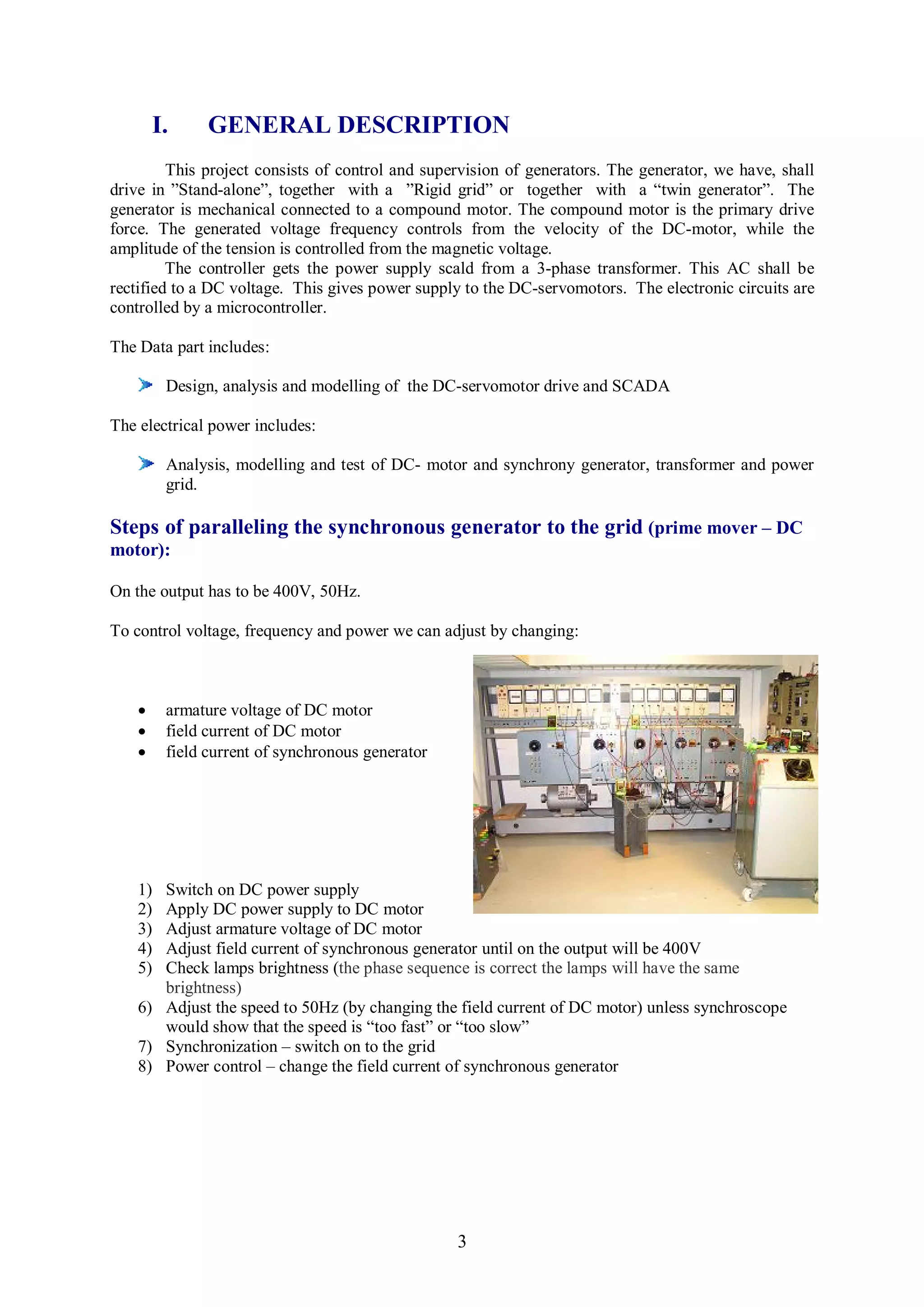 I.     GENERAL DESCRIPTION
         This project consists of control and supervision of generators. The generator, we have, shall
drive in ”Stand-alone”, together with a ”Rigid grid” or together with a “twin generator”. The
generator is mechanical connected to a compound motor. The compound motor is the primary drive
force. The generated voltage frequency controls from the velocity of the DC-motor, while the
amplitude of the tension is controlled from the magnetic voltage.
         The controller gets the power supply scald from a 3-phase transformer. This AC shall be
rectified to a DC voltage. This gives power supply to the DC-servomotors. The electronic circuits are
controlled by a microcontroller.

The Data part includes:

         Design, analysis and modelling of the DC-servomotor drive and SCADA

The electrical power includes:

         Analysis, modelling and test of DC- motor and synchrony generator, transformer and power
         grid.

Steps of paralleling the synchronous generator to the grid (prime mover – DC
motor):

On the output has to be 400V, 50Hz.

To control voltage, frequency and power we can adjust by changing:



        armature voltage of DC motor
        field current of DC motor
        field current of synchronous generator




    1) Switch on DC power supply
    2) Apply DC power supply to DC motor
    3) Adjust armature voltage of DC motor
    4) Adjust field current of synchronous generator until on the output will be 400V
    5) Check lamps brightness (the phase sequence is correct the lamps will have the same
       brightness)
    6) Adjust the speed to 50Hz (by changing the field current of DC motor) unless synchroscope
       would show that the speed is “too fast” or “too slow”
    7) Synchronization – switch on to the grid
    8) Power control – change the field current of synchronous generator




                                                  3
 