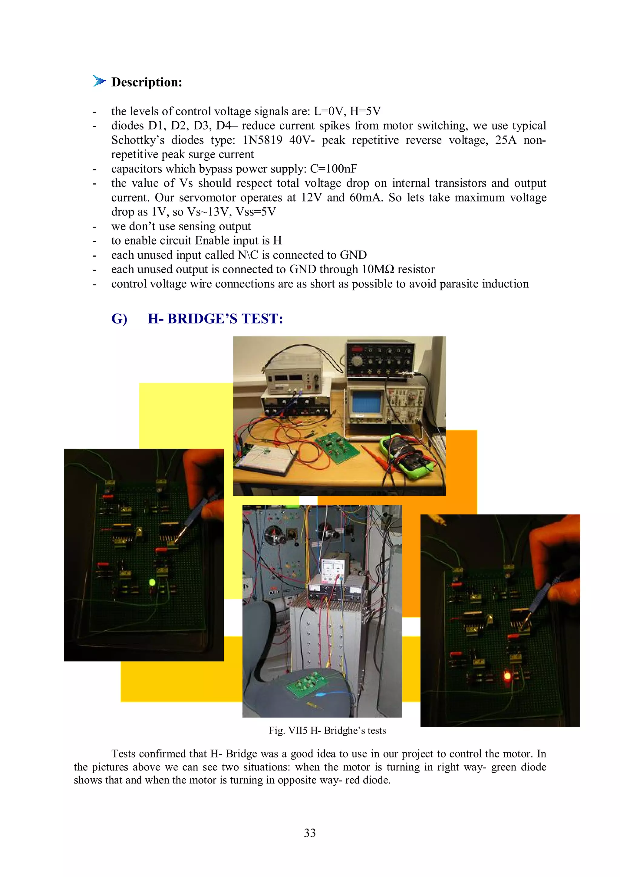 Description:

    -   the levels of control voltage signals are: L=0V, H=5V
    -   diodes D1, D2, D3, D4– reduce current spikes from motor switching, we use typical
        Schottky’s diodes type: 1N5819 40V- peak repetitive reverse voltage, 25A non-
        repetitive peak surge current
    -   capacitors which bypass power supply: C=100nF
    -   the value of Vs should respect total voltage drop on internal transistors and output
        current. Our servomotor operates at 12V and 60mA. So lets take maximum voltage
        drop as 1V, so Vs~13V, Vss=5V
    -   we don’t use sensing output
    -   to enable circuit Enable input is H
    -   each unused input called NC is connected to GND
    -   each unused output is connected to GND through 10MΩ resistor
    -   control voltage wire connections are as short as possible to avoid parasite induction

        G)     H- BRIDGE’S TEST:




                                         Fig. VII5 H- Bridghe’s tests

        Tests confirmed that H- Bridge was a good idea to use in our project to control the motor. In
the pictures above we can see two situations: when the motor is turning in right way- green diode
shows that and when the motor is turning in opposite way- red diode.



                                                 33
 