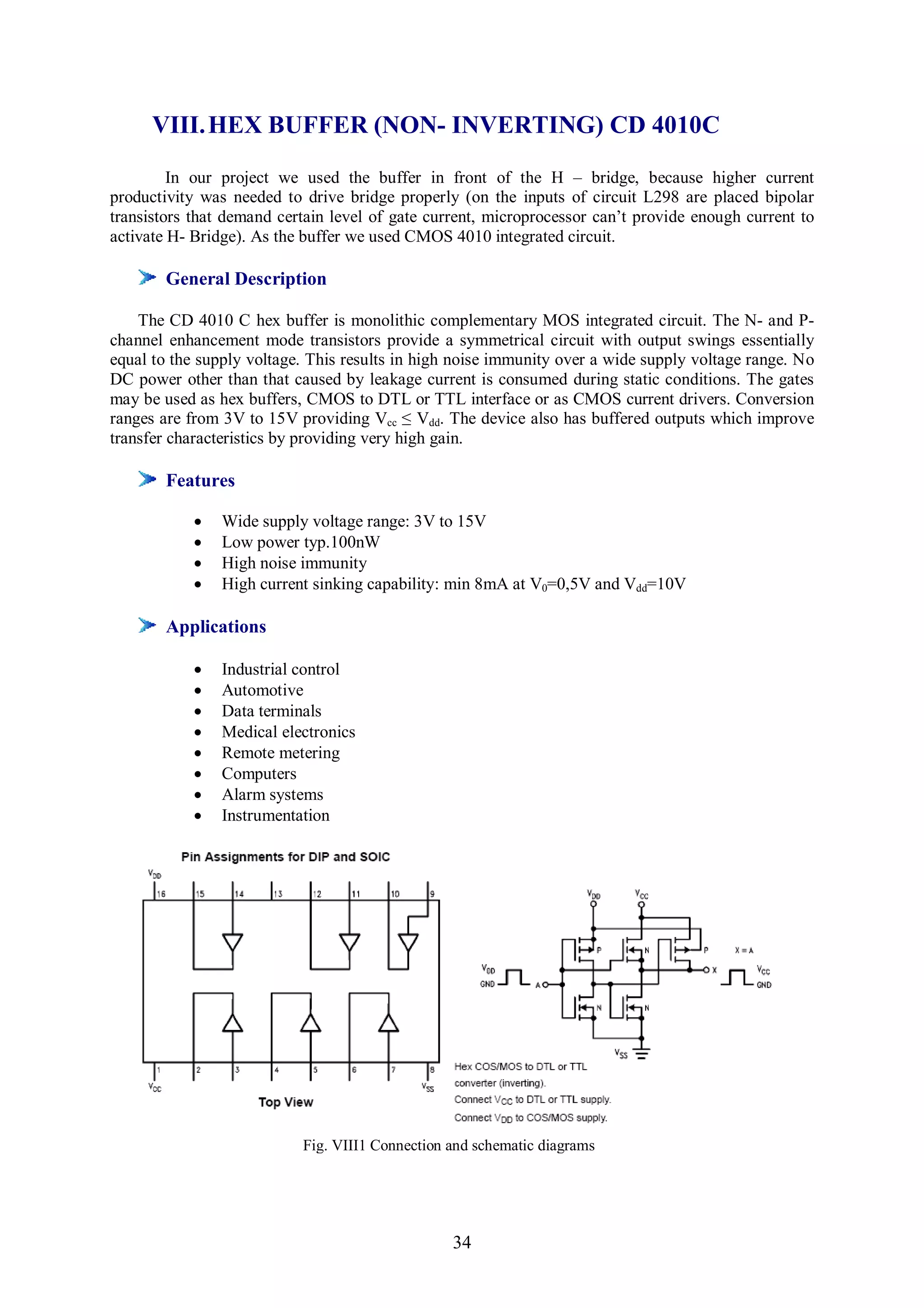 VIII. HEX BUFFER (NON- INVERTING) CD 4010C

         In our project we used the buffer in front of the H – bridge, because higher current
productivity was needed to drive bridge properly (on the inputs of circuit L298 are placed bipolar
transistors that demand certain level of gate current, microprocessor can’t provide enough current to
activate H- Bridge). As the buffer we used CMOS 4010 integrated circuit.

        General Description

    The CD 4010 C hex buffer is monolithic complementary MOS integrated circuit. The N- and P-
channel enhancement mode transistors provide a symmetrical circuit with output swings essentially
equal to the supply voltage. This results in high noise immunity over a wide supply voltage range. No
DC power other than that caused by leakage current is consumed during static conditions. The gates
may be used as hex buffers, CMOS to DTL or TTL interface or as CMOS current drivers. Conversion
ranges are from 3V to 15V providing Vcc ≤ Vdd. The device also has buffered outputs which improve
transfer characteristics by providing very high gain.

        Features

               Wide supply voltage range: 3V to 15V
               Low power typ.100nW
               High noise immunity
               High current sinking capability: min 8mA at V0=0,5V and Vdd=10V

        Applications

               Industrial control
               Automotive
               Data terminals
               Medical electronics
               Remote metering
               Computers
               Alarm systems
               Instrumentation




                           Fig. VIII1 Connection and schematic diagrams




                                                 34
 
