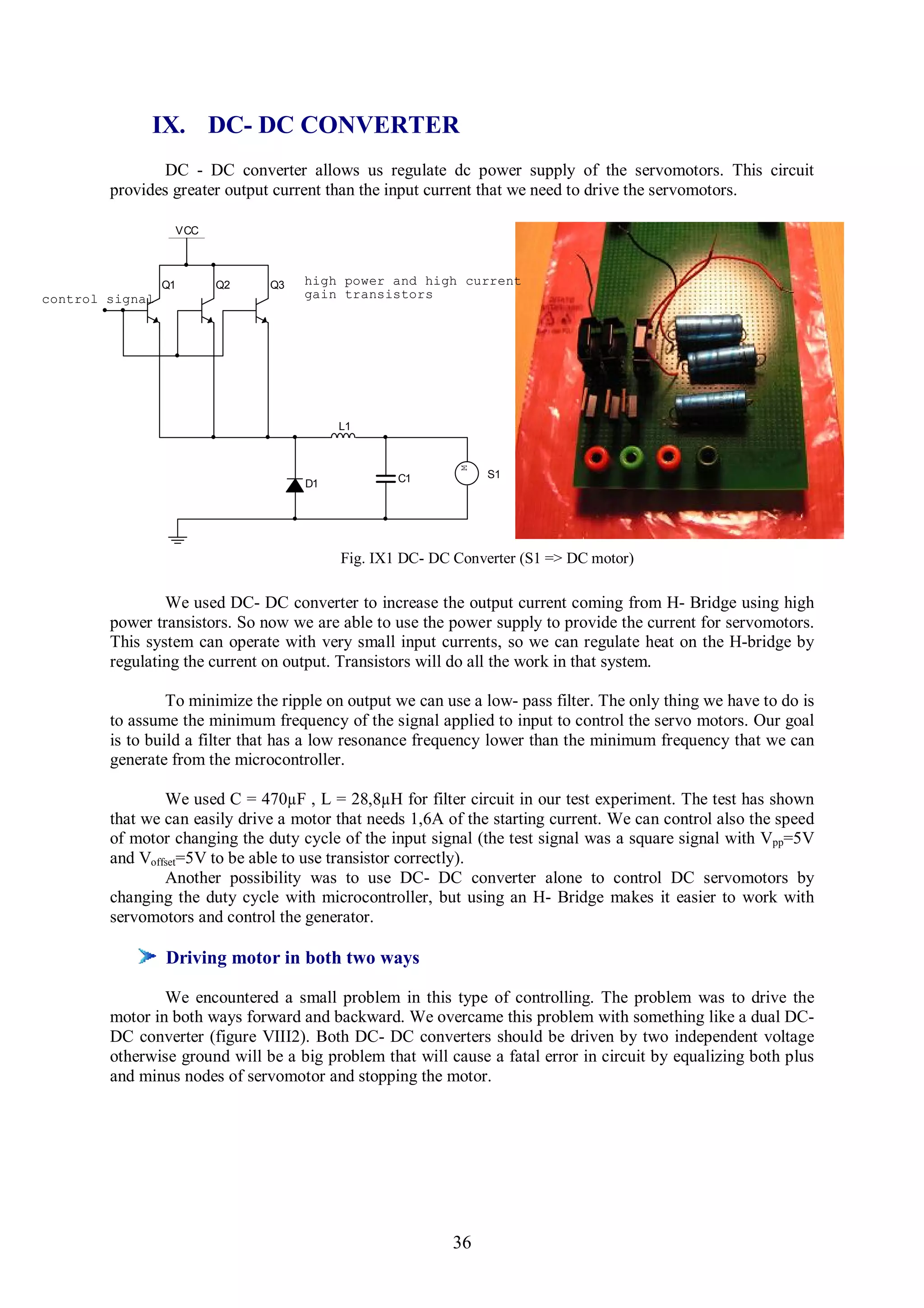 IX. DC- DC CONVERTER
                DC - DC converter allows us regulate dc power supply of the servomotors. This circuit
        provides greater output current than the input current that we need to drive the servomotors.

                  VCC



                 Q1     Q2     Q3   high power and high current
control signal                      gain transistors




                                         L1


                                                           M
                                                  C1           S1
                                    D1




                                          Fig. IX1 DC- DC Converter (S1 => DC motor)

                We used DC- DC converter to increase the output current coming from H- Bridge using high
        power transistors. So now we are able to use the power supply to provide the current for servomotors.
        This system can operate with very small input currents, so we can regulate heat on the H-bridge by
        regulating the current on output. Transistors will do all the work in that system.

                 To minimize the ripple on output we can use a low- pass filter. The only thing we have to do is
        to assume the minimum frequency of the signal applied to input to control the servo motors. Our goal
        is to build a filter that has a low resonance frequency lower than the minimum frequency that we can
        generate from the microcontroller.

                We used C = 470µF , L = 28,8µH for filter circuit in our test experiment. The test has shown
        that we can easily drive a motor that needs 1,6A of the starting current. We can control also the speed
        of motor changing the duty cycle of the input signal (the test signal was a square signal with Vpp=5V
        and Voffset=5V to be able to use transistor correctly).
                Another possibility was to use DC- DC converter alone to control DC servomotors by
        changing the duty cycle with microcontroller, but using an H- Bridge makes it easier to work with
        servomotors and control the generator.

                 Driving motor in both two ways

                We encountered a small problem in this type of controlling. The problem was to drive the
        motor in both ways forward and backward. We overcame this problem with something like a dual DC-
        DC converter (figure VIII2). Both DC- DC converters should be driven by two independent voltage
        otherwise ground will be a big problem that will cause a fatal error in circuit by equalizing both plus
        and minus nodes of servomotor and stopping the motor.




                                                          36
 