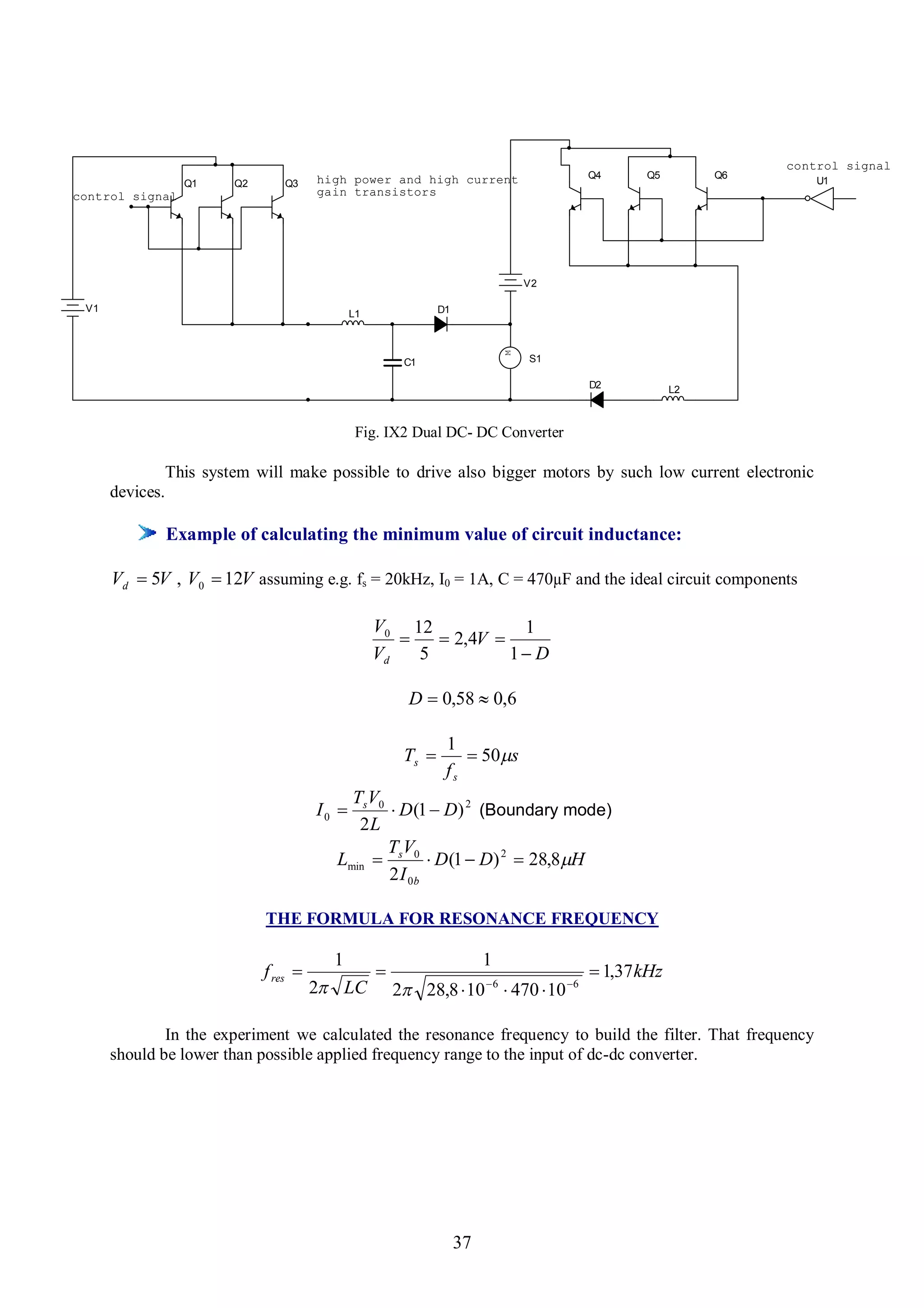 control signal
                                         high power and high current                      Q4     Q5         Q6
                   Q1     Q2      Q3                                                                                 U1
control signal                           gain transistors




                                                                                   V2

 V1                                                              D1
                                                L1




                                                                               M
                                                          C1                       S1

                                                                                          D2           L2



                                                 Fig. IX2 Dual DC- DC Converter

                 This system will make possible to drive also bigger motors by such low current electronic
      devices.

                 Example of calculating the minimum value of circuit inductance:

      Vd  5V , V0  12V assuming e.g. fs = 20kHz, I0 = 1A, C = 470µF and the ideal circuit components

                                                     V0 12            1
                                                            2,4V 
                                                     Vd   5          1 D

                                                           D  0,58  0,6

                                                                  1
                                                          Ts         50s
                                                                  fs
                                             TsV0
                                         I0       D (1  D) 2 (Boundary mode)
                                              2L
                                                  TV
                                           Lmin  s 0  D (1  D) 2  28,8H
                                                  2 I 0b

                               THE FORMULA FOR RESONANCE FREQUENCY

                                           1                               1
                               f res                                                     1,37 kHz
                                         2 LC           2 28,8  10  6  470  10 6

              In the experiment we calculated the resonance frequency to build the filter. That frequency
      should be lower than possible applied frequency range to the input of dc-dc converter.




                                                                      37
 