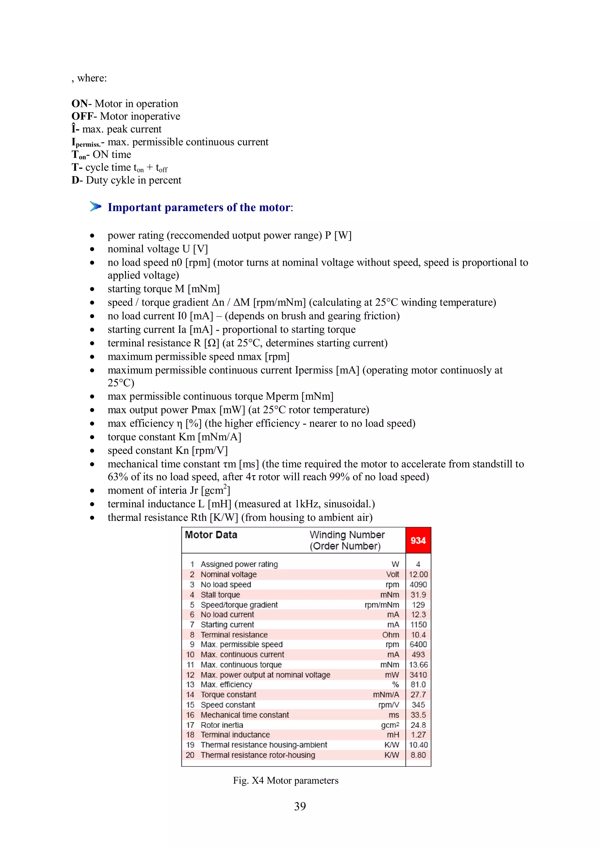 , where:

ON- Motor in operation
OFF- Motor inoperative
Î- max. peak current
Ipermiss.- max. permissible continuous current
Ton- ON time
T- cycle time ton + toff
D- Duty cykle in percent

           Important parameters of the motor:

          power rating (reccomended uotput power range) P [W]
          nominal voltage U [V]
          no load speed n0 [rpm] (motor turns at nominal voltage without speed, speed is proportional to
           applied voltage)
          starting torque M [mNm]
          speed / torque gradient Δn / ΔM [rpm/mNm] (calculating at 25°C winding temperature)
          no load current I0 [mA] – (depends on brush and gearing friction)
          starting current Ia [mA] - proportional to starting torque
          terminal resistance R [Ω] (at 25°C, determines starting current)
          maximum permissible speed nmax [rpm]
          maximum permissible continuous current Ipermiss [mA] (operating motor continuosly at
           25°C)
          max permissible continuous torque Mperm [mNm]
          max output power Pmax [mW] (at 25°C rotor temperature)
          max efficiency η [%] (the higher efficiency - nearer to no load speed)
          torque constant Km [mNm/A]
          speed constant Kn [rpm/V]
          mechanical time constant τm [ms] (the time required the motor to accelerate from standstill to
           63% of its no load speed, after 4τ rotor will reach 99% of no load speed)
          moment of interia Jr [gcm2]
          terminal inductance L [mH] (measured at 1kHz, sinusoidal.)
          thermal resistance Rth [K/W] (from housing to ambient air)




                                       Fig. X4 Motor parameters

                                                    39
 
