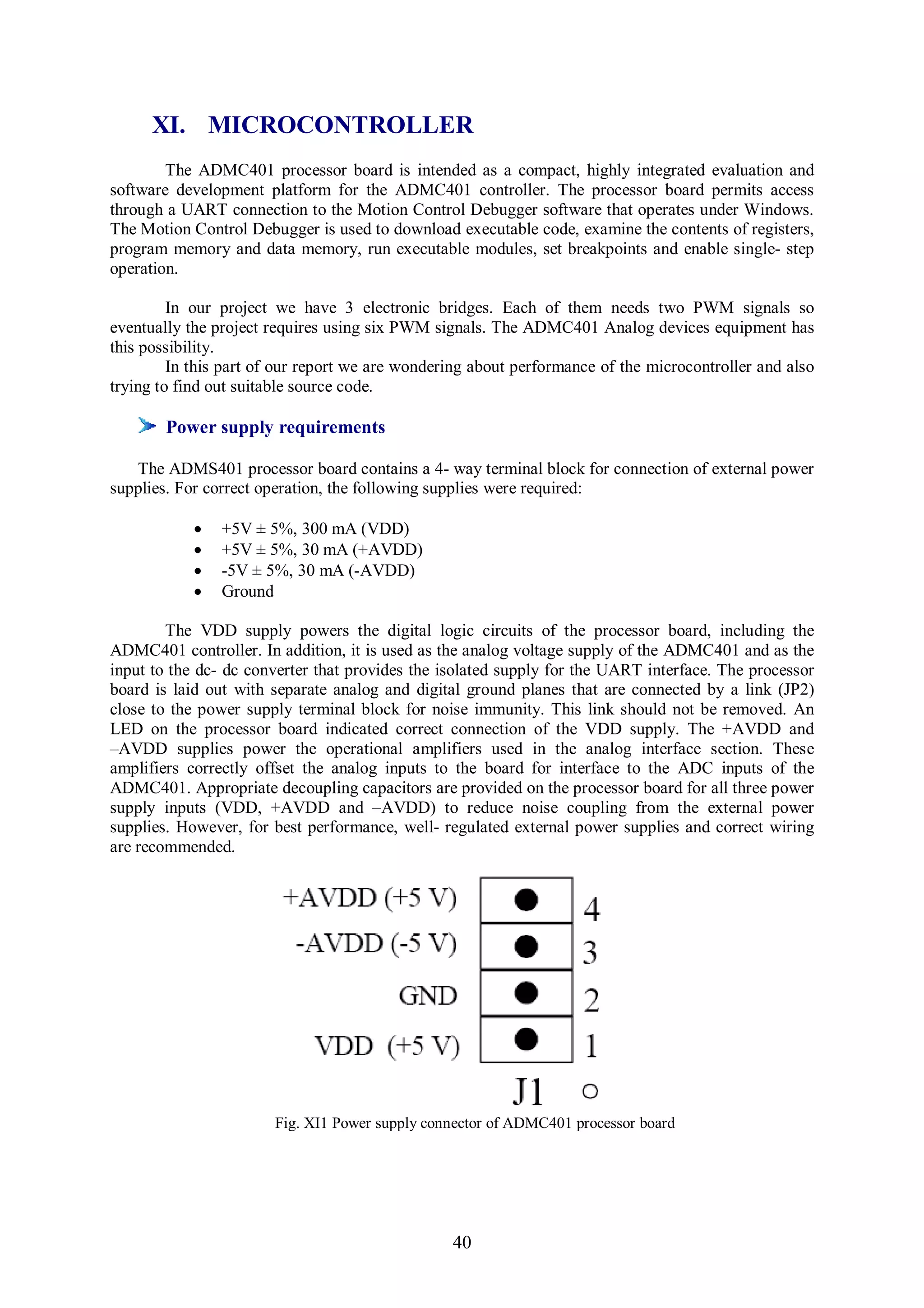 XI. MICROCONTROLLER
        The ADMC401 processor board is intended as a compact, highly integrated evaluation and
software development platform for the ADMC401 controller. The processor board permits access
through a UART connection to the Motion Control Debugger software that operates under Windows.
The Motion Control Debugger is used to download executable code, examine the contents of registers,
program memory and data memory, run executable modules, set breakpoints and enable single- step
operation.

         In our project we have 3 electronic bridges. Each of them needs two PWM signals so
eventually the project requires using six PWM signals. The ADMC401 Analog devices equipment has
this possibility.
         In this part of our report we are wondering about performance of the microcontroller and also
trying to find out suitable source code.

        Power supply requirements

   The ADMS401 processor board contains a 4- way terminal block for connection of external power
supplies. For correct operation, the following supplies were required:

               +5V ± 5%, 300 mA (VDD)
               +5V ± 5%, 30 mA (+AVDD)
               -5V ± 5%, 30 mA (-AVDD)
               Ground

        The VDD supply powers the digital logic circuits of the processor board, including the
ADMC401 controller. In addition, it is used as the analog voltage supply of the ADMC401 and as the
input to the dc- dc converter that provides the isolated supply for the UART interface. The processor
board is laid out with separate analog and digital ground planes that are connected by a link (JP2)
close to the power supply terminal block for noise immunity. This link should not be removed. An
LED on the processor board indicated correct connection of the VDD supply. The +AVDD and
–AVDD supplies power the operational amplifiers used in the analog interface section. These
amplifiers correctly offset the analog inputs to the board for interface to the ADC inputs of the
ADMC401. Appropriate decoupling capacitors are provided on the processor board for all three power
supply inputs (VDD, +AVDD and –AVDD) to reduce noise coupling from the external power
supplies. However, for best performance, well- regulated external power supplies and correct wiring
are recommended.




                       Fig. XI1 Power supply connector of ADMC401 processor board




                                                 40
 