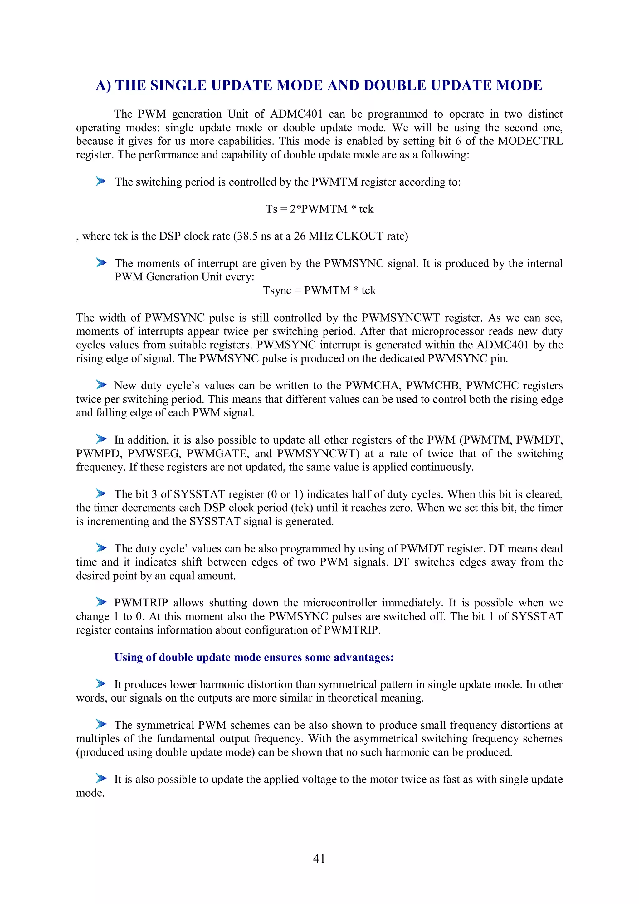 A) THE SINGLE UPDATE MODE AND DOUBLE UPDATE MODE
         The PWM generation Unit of ADMC401 can be programmed to operate in two distinct
operating modes: single update mode or double update mode. We will be using the second one,
because it gives for us more capabilities. This mode is enabled by setting bit 6 of the MODECTRL
register. The performance and capability of double update mode are as a following:

        The switching period is controlled by the PWMTM register according to:

                                         Ts = 2*PWMTM * tck

, where tck is the DSP clock rate (38.5 ns at a 26 MHz CLKOUT rate)

        The moments of interrupt are given by the PWMSYNC signal. It is produced by the internal
        PWM Generation Unit every:
                                     Tsync = PWMTM * tck

The width of PWMSYNC pulse is still controlled by the PWMSYNCWT register. As we can see,
moments of interrupts appear twice per switching period. After that microprocessor reads new duty
cycles values from suitable registers. PWMSYNC interrupt is generated within the ADMC401 by the
rising edge of signal. The PWMSYNC pulse is produced on the dedicated PWMSYNC pin.

         New duty cycle’s values can be written to the PWMCHA, PWMCHB, PWMCHC registers
twice per switching period. This means that different values can be used to control both the rising edge
and falling edge of each PWM signal.

       In addition, it is also possible to update all other registers of the PWM (PWMTM, PWMDT,
PWMPD, PMWSEG, PWMGATE, and PWMSYNCWT) at a rate of twice that of the switching
frequency. If these registers are not updated, the same value is applied continuously.

        The bit 3 of SYSSTAT register (0 or 1) indicates half of duty cycles. When this bit is cleared,
the timer decrements each DSP clock period (tck) until it reaches zero. When we set this bit, the timer
is incrementing and the SYSSTAT signal is generated.

        The duty cycle’ values can be also programmed by using of PWMDT register. DT means dead
time and it indicates shift between edges of two PWM signals. DT switches edges away from the
desired point by an equal amount.

         PWMTRIP allows shutting down the microcontroller immediately. It is possible when we
change 1 to 0. At this moment also the PWMSYNC pulses are switched off. The bit 1 of SYSSTAT
register contains information about configuration of PWMTRIP.

        Using of double update mode ensures some advantages:

        It produces lower harmonic distortion than symmetrical pattern in single update mode. In other
words, our signals on the outputs are more similar in theoretical meaning.

        The symmetrical PWM schemes can be also shown to produce small frequency distortions at
multiples of the fundamental output frequency. With the asymmetrical switching frequency schemes
(produced using double update mode) can be shown that no such harmonic can be produced.

        It is also possible to update the applied voltage to the motor twice as fast as with single update
mode.




                                                   41
 