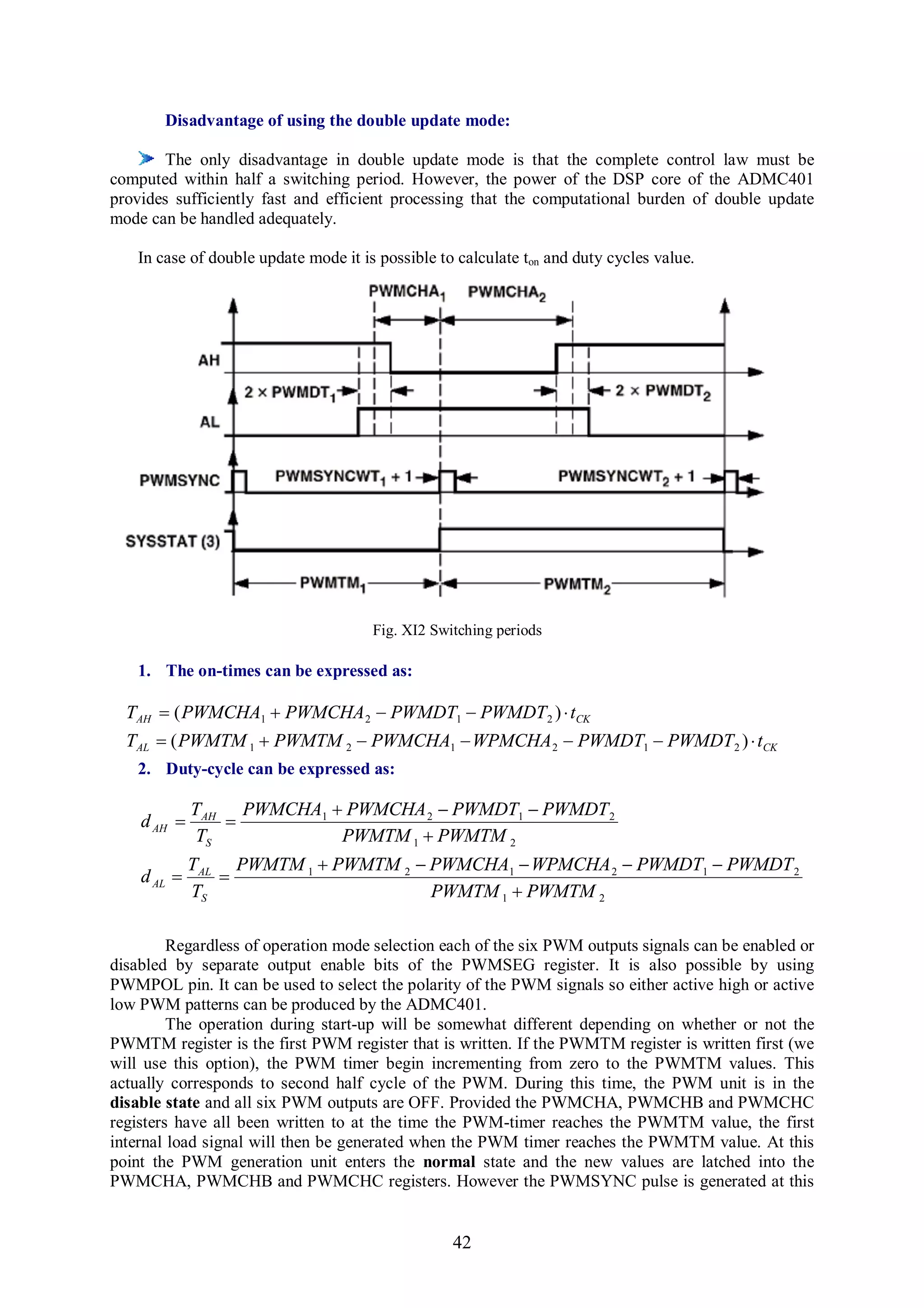 Disadvantage of using the double update mode:

        The only disadvantage in double update mode is that the complete control law must be
computed within half a switching period. However, the power of the DSP core of the ADMC401
provides sufficiently fast and efficient processing that the computational burden of double update
mode can be handled adequately.

    In case of double update mode it is possible to calculate ton and duty cycles value.




                                       Fig. XI2 Switching periods

    1. The on-times can be expressed as:

  TAH  ( PWMCHA1  PWMCHA 2  PWMDT1  PWMDT 2 )  tCK
  TAL  ( PWMTM 1  PWMTM 2  PWMCHA1  WPMCHA 2  PWMDT1  PWMDT 2 )  tCK
    2. Duty-cycle can be expressed as:

             TAH PWMCHA1  PWMCHA 2  PWMDT1  PWMDT 2
    d AH       
             TS           PWMTM 1  PWMTM 2
             TAL PWMTM 1  PWMTM 2  PWMCHA1  WPMCHA 2  PWMDT1  PWMDT 2
    d AL       
             TS                      PWMTM 1  PWMTM 2

         Regardless of operation mode selection each of the six PWM outputs signals can be enabled or
disabled by separate output enable bits of the PWMSEG register. It is also possible by using
PWMPOL pin. It can be used to select the polarity of the PWM signals so either active high or active
low PWM patterns can be produced by the ADMC401.
         The operation during start-up will be somewhat different depending on whether or not the
PWMTM register is the first PWM register that is written. If the PWMTM register is written first (we
will use this option), the PWM timer begin incrementing from zero to the PWMTM values. This
actually corresponds to second half cycle of the PWM. During this time, the PWM unit is in the
disable state and all six PWM outputs are OFF. Provided the PWMCHA, PWMCHB and PWMCHC
registers have all been written to at the time the PWM-timer reaches the PWMTM value, the first
internal load signal will then be generated when the PWM timer reaches the PWMTM value. At this
point the PWM generation unit enters the normal state and the new values are latched into the
PWMCHA, PWMCHB and PWMCHC registers. However the PWMSYNC pulse is generated at this


                                                   42
 