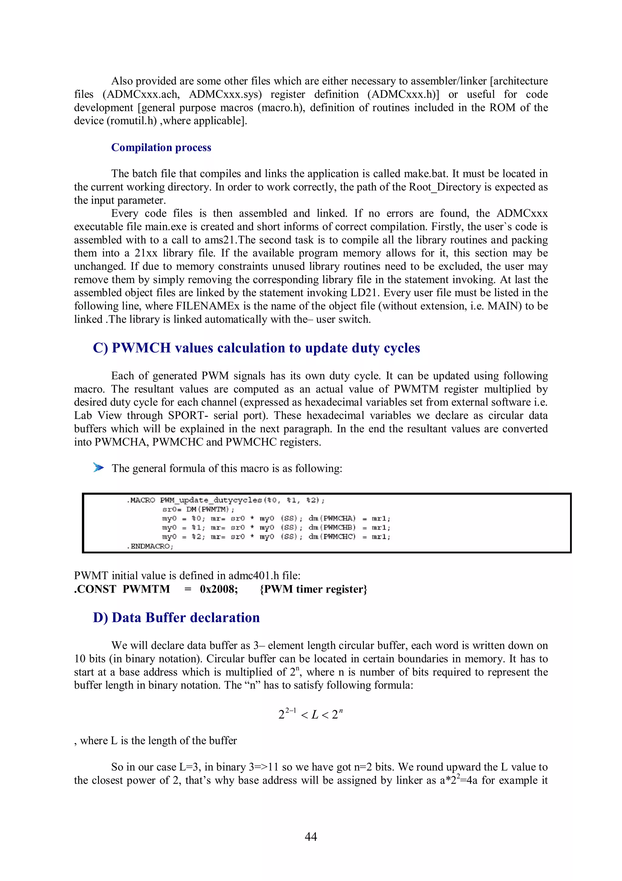 Also provided are some other files which are either necessary to assembler/linker [architecture
files (ADMCxxx.ach, ADMCxxx.sys) register definition (ADMCxxx.h)] or useful for code
development [general purpose macros (macro.h), definition of routines included in the ROM of the
device (romutil.h) ,where applicable].

        Compilation process

        The batch file that compiles and links the application is called make.bat. It must be located in
the current working directory. In order to work correctly, the path of the Root_Directory is expected as
the input parameter.
        Every code files is then assembled and linked. If no errors are found, the ADMCxxx
executable file main.exe is created and short informs of correct compilation. Firstly, the user`s code is
assembled with to a call to ams21.The second task is to compile all the library routines and packing
them into a 21xx library file. If the available program memory allows for it, this section may be
unchanged. If due to memory constraints unused library routines need to be excluded, the user may
remove them by simply removing the corresponding library file in the statement invoking. At last the
assembled object files are linked by the statement invoking LD21. Every user file must be listed in the
following line, where FILENAMEx is the name of the object file (without extension, i.e. MAIN) to be
linked .The library is linked automatically with the– user switch.

    C) PWMCH values calculation to update duty cycles
        Each of generated PWM signals has its own duty cycle. It can be updated using following
macro. The resultant values are computed as an actual value of PWMTM register multiplied by
desired duty cycle for each channel (expressed as hexadecimal variables set from external software i.e.
Lab View through SPORT- serial port). These hexadecimal variables we declare as circular data
buffers which will be explained in the next paragraph. In the end the resultant values are converted
into PWMCHA, PWMCHC and PWMCHC registers.

        The general formula of this macro is as following:




PWMT initial value is defined in admc401.h file:
.CONST PWMTM = 0x2008;                {PWM timer register}

    D) Data Buffer declaration
         We will declare data buffer as 3– element length circular buffer, each word is written down on
10 bits (in binary notation). Circular buffer can be located in certain boundaries in memory. It has to
start at a base address which is multiplied of 2n, where n is number of bits required to represent the
buffer length in binary notation. The “n” has to satisfy following formula:

                                             2 21  L  2 n

, where L is the length of the buffer

        So in our case L=3, in binary 3=>11 so we have got n=2 bits. We round upward the L value to
the closest power of 2, that’s why base address will be assigned by linker as a*22=4a for example it



                                                   44
 