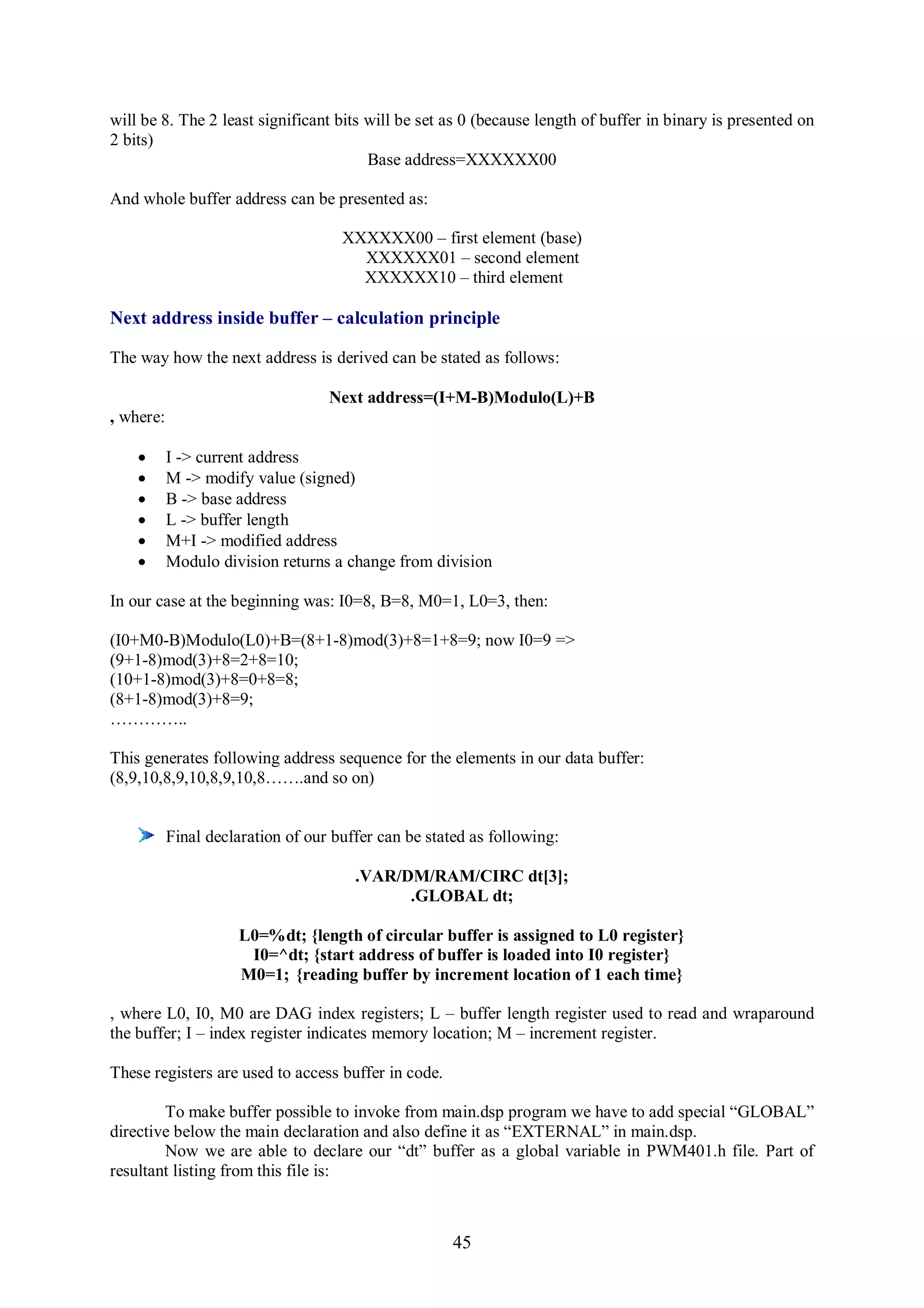 will be 8. The 2 least significant bits will be set as 0 (because length of buffer in binary is presented on
2 bits)
                                        Base address=XXXXXX00

And whole buffer address can be presented as:

                                     XXXXXX00 – first element (base)
                                       XXXXXX01 – second element
                                       XXXXXX10 – third element

Next address inside buffer – calculation principle

The way how the next address is derived can be stated as follows:

                                   Next address=(I+M-B)Modulo(L)+B
, where:

          I -> current address
          M -> modify value (signed)
          B -> base address
          L -> buffer length
          M+I -> modified address
          Modulo division returns a change from division

In our case at the beginning was: I0=8, B=8, M0=1, L0=3, then:

(I0+M0-B)Modulo(L0)+B=(8+1-8)mod(3)+8=1+8=9; now I0=9 =>
(9+1-8)mod(3)+8=2+8=10;
(10+1-8)mod(3)+8=0+8=8;
(8+1-8)mod(3)+8=9;
…………..

This generates following address sequence for the elements in our data buffer:
(8,9,10,8,9,10,8,9,10,8…….and so on)


           Final declaration of our buffer can be stated as following:

                                       .VAR/DM/RAM/CIRC dt[3];
                                             .GLOBAL dt;

                     L0=%dt; {length of circular buffer is assigned to L0 register}
                      I0=^dt; {start address of buffer is loaded into I0 register}
                     M0=1; {reading buffer by increment location of 1 each time}

, where L0, I0, M0 are DAG index registers; L – buffer length register used to read and wraparound
the buffer; I – index register indicates memory location; M – increment register.

These registers are used to access buffer in code.

        To make buffer possible to invoke from main.dsp program we have to add special “GLOBAL”
directive below the main declaration and also define it as “EXTERNAL” in main.dsp.
        Now we are able to declare our “dt” buffer as a global variable in PWM401.h file. Part of
resultant listing from this file is:



                                                      45
 