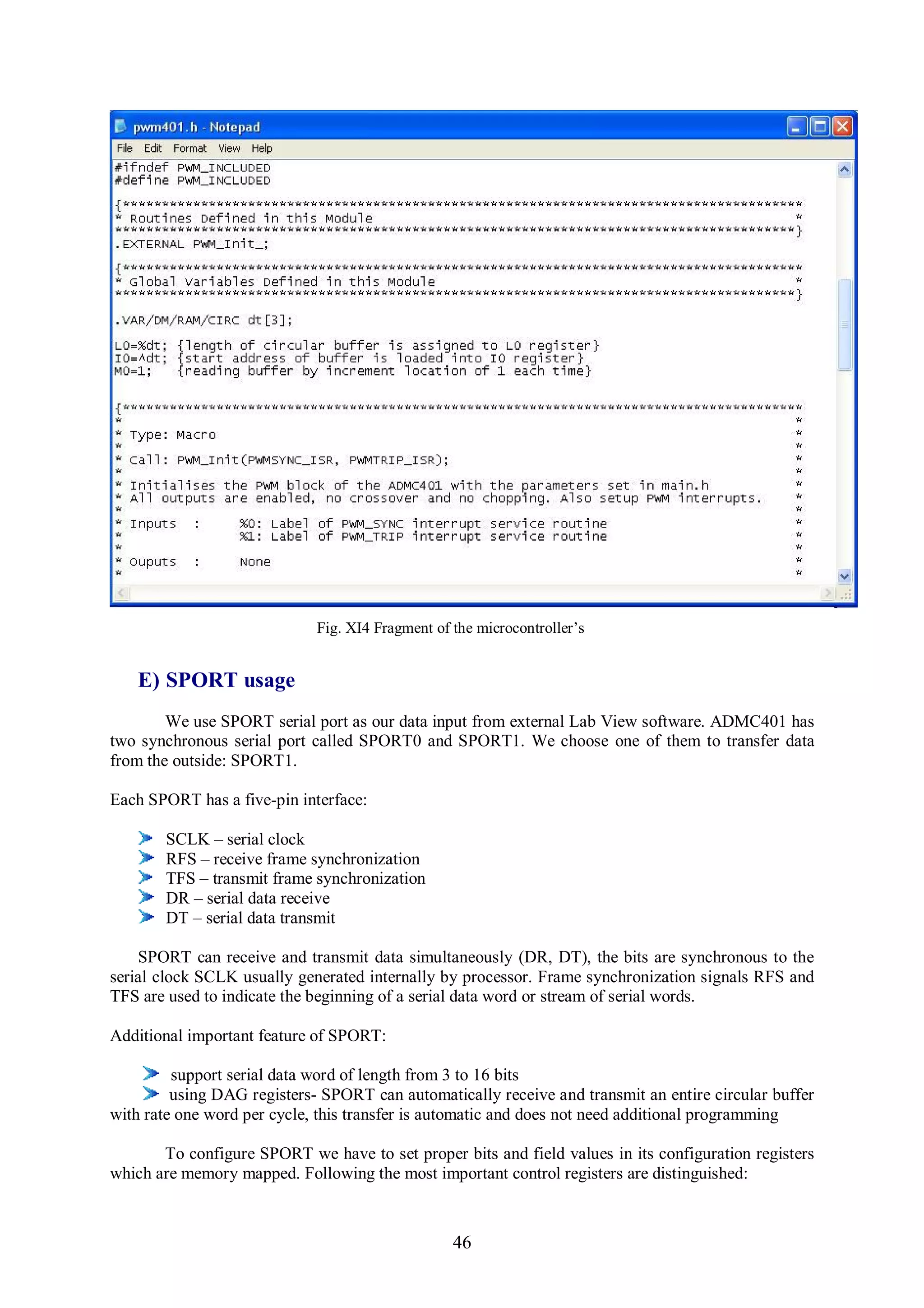 Fig. XI4 Fragment of the microcontroller’s


   E) SPORT usage
        We use SPORT serial port as our data input from external Lab View software. ADMC401 has
two synchronous serial port called SPORT0 and SPORT1. We choose one of them to transfer data
from the outside: SPORT1.

Each SPORT has a five-pin interface:

       SCLK – serial clock
       RFS – receive frame synchronization
       TFS – transmit frame synchronization
       DR – serial data receive
       DT – serial data transmit

    SPORT can receive and transmit data simultaneously (DR, DT), the bits are synchronous to the
serial clock SCLK usually generated internally by processor. Frame synchronization signals RFS and
TFS are used to indicate the beginning of a serial data word or stream of serial words.

Additional important feature of SPORT:

         support serial data word of length from 3 to 16 bits
         using DAG registers- SPORT can automatically receive and transmit an entire circular buffer
with rate one word per cycle, this transfer is automatic and does not need additional programming

       To configure SPORT we have to set proper bits and field values in its configuration registers
which are memory mapped. Following the most important control registers are distinguished:



                                                  46
 