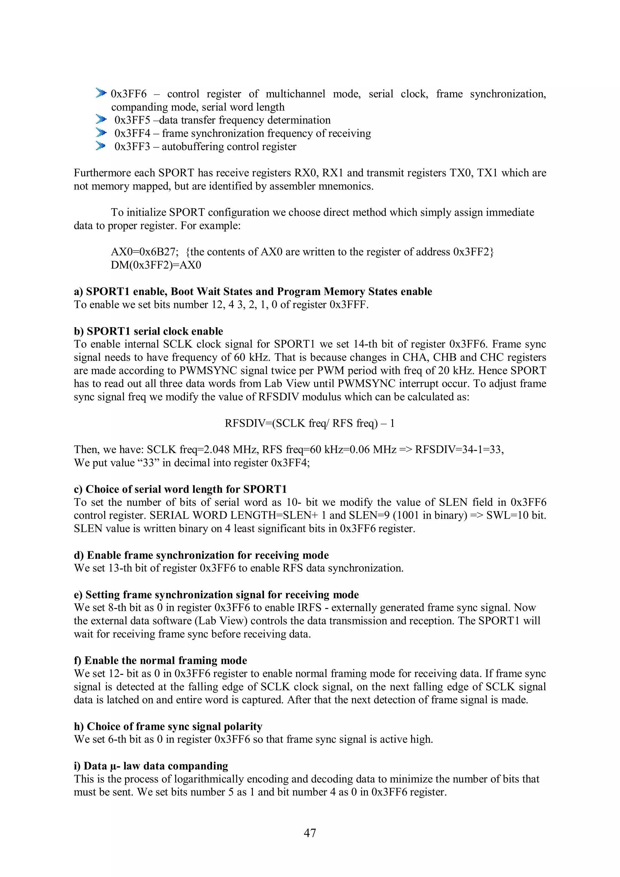 0x3FF6 – control register of multichannel mode, serial clock, frame synchronization,
        companding mode, serial word length
         0x3FF5 –data transfer frequency determination
         0x3FF4 – frame synchronization frequency of receiving
         0x3FF3 – autobuffering control register

Furthermore each SPORT has receive registers RX0, RX1 and transmit registers TX0, TX1 which are
not memory mapped, but are identified by assembler mnemonics.

         To initialize SPORT configuration we choose direct method which simply assign immediate
data to proper register. For example:

        AX0=0x6B27; {the contents of AX0 are written to the register of address 0x3FF2}
        DM(0x3FF2)=AX0

a) SPORT1 enable, Boot Wait States and Program Memory States enable
To enable we set bits number 12, 4 3, 2, 1, 0 of register 0x3FFF.

b) SPORT1 serial clock enable
To enable internal SCLK clock signal for SPORT1 we set 14-th bit of register 0x3FF6. Frame sync
signal needs to have frequency of 60 kHz. That is because changes in CHA, CHB and CHC registers
are made according to PWMSYNC signal twice per PWM period with freq of 20 kHz. Hence SPORT
has to read out all three data words from Lab View until PWMSYNC interrupt occur. To adjust frame
sync signal freq we modify the value of RFSDIV modulus which can be calculated as:

                                  RFSDIV=(SCLK freq/ RFS freq) – 1

Then, we have: SCLK freq=2.048 MHz, RFS freq=60 kHz=0.06 MHz => RFSDIV=34-1=33,
We put value “33” in decimal into register 0x3FF4;

c) Choice of serial word length for SPORT1
To set the number of bits of serial word as 10- bit we modify the value of SLEN field in 0x3FF6
control register. SERIAL WORD LENGTH=SLEN+ 1 and SLEN=9 (1001 in binary) => SWL=10 bit.
SLEN value is written binary on 4 least significant bits in 0x3FF6 register.

d) Enable frame synchronization for receiving mode
We set 13-th bit of register 0x3FF6 to enable RFS data synchronization.

e) Setting frame synchronization signal for receiving mode
We set 8-th bit as 0 in register 0x3FF6 to enable IRFS - externally generated frame sync signal. Now
the external data software (Lab View) controls the data transmission and reception. The SPORT1 will
wait for receiving frame sync before receiving data.

f) Enable the normal framing mode
We set 12- bit as 0 in 0x3FF6 register to enable normal framing mode for receiving data. If frame sync
signal is detected at the falling edge of SCLK clock signal, on the next falling edge of SCLK signal
data is latched on and entire word is captured. After that the next detection of frame signal is made.

h) Choice of frame sync signal polarity
We set 6-th bit as 0 in register 0x3FF6 so that frame sync signal is active high.

i) Data µ- law data companding
This is the process of logarithmically encoding and decoding data to minimize the number of bits that
must be sent. We set bits number 5 as 1 and bit number 4 as 0 in 0x3FF6 register.


                                                   47
 