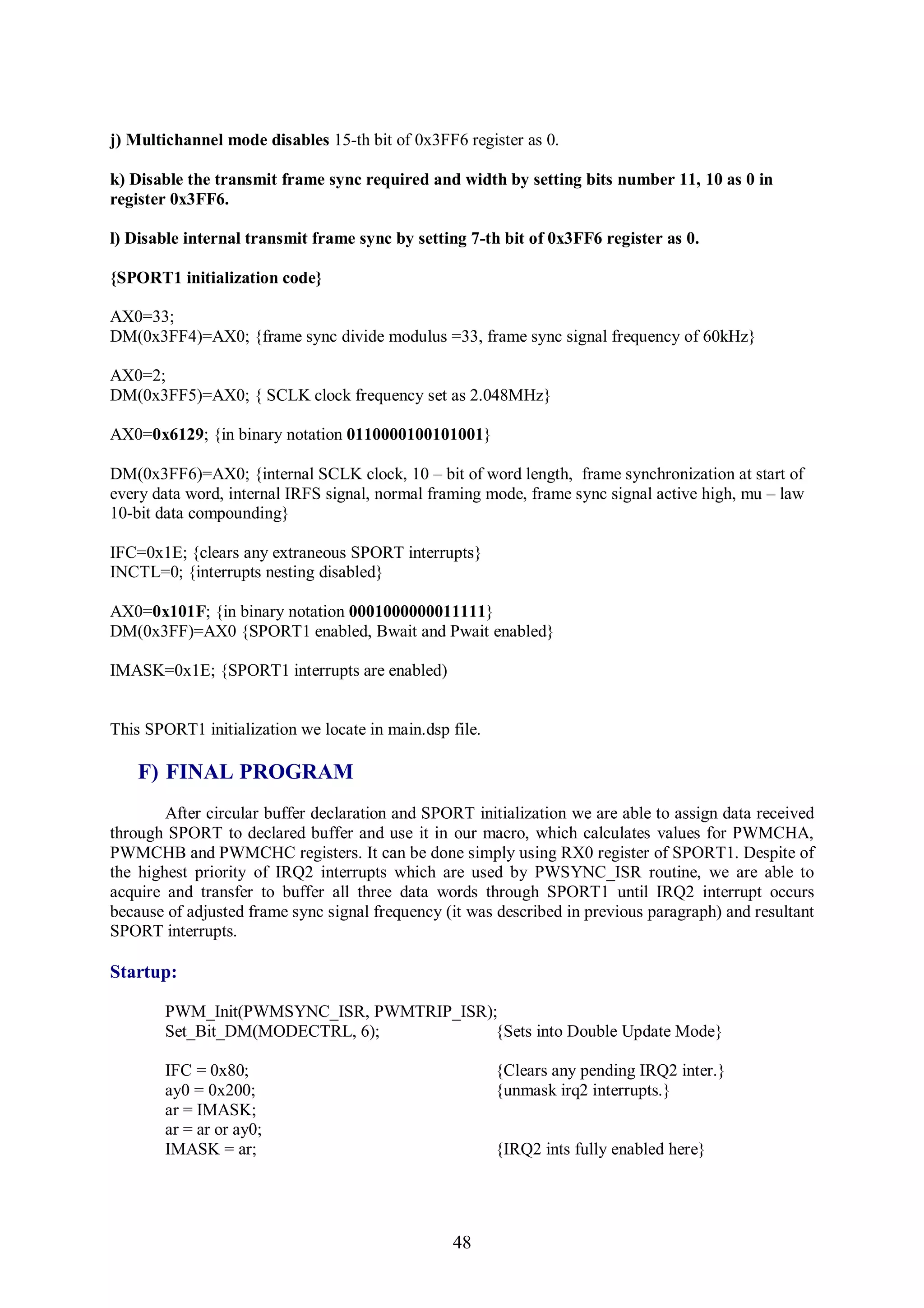 j) Multichannel mode disables 15-th bit of 0x3FF6 register as 0.

k) Disable the transmit frame sync required and width by setting bits number 11, 10 as 0 in
register 0x3FF6.

l) Disable internal transmit frame sync by setting 7-th bit of 0x3FF6 register as 0.

{SPORT1 initialization code}

AX0=33;
DM(0x3FF4)=AX0; {frame sync divide modulus =33, frame sync signal frequency of 60kHz}

AX0=2;
DM(0x3FF5)=AX0; { SCLK clock frequency set as 2.048MHz}

AX0=0x6129; {in binary notation 0110000100101001}

DM(0x3FF6)=AX0; {internal SCLK clock, 10 – bit of word length, frame synchronization at start of
every data word, internal IRFS signal, normal framing mode, frame sync signal active high, mu – law
10-bit data compounding}

IFC=0x1E; {clears any extraneous SPORT interrupts}
INCTL=0; {interrupts nesting disabled}

AX0=0x101F; {in binary notation 0001000000011111}
DM(0x3FF)=AX0 {SPORT1 enabled, Bwait and Pwait enabled}

IMASK=0x1E; {SPORT1 interrupts are enabled)


This SPORT1 initialization we locate in main.dsp file.

    F) FINAL PROGRAM
        After circular buffer declaration and SPORT initialization we are able to assign data received
through SPORT to declared buffer and use it in our macro, which calculates values for PWMCHA,
PWMCHB and PWMCHC registers. It can be done simply using RX0 register of SPORT1. Despite of
the highest priority of IRQ2 interrupts which are used by PWSYNC_ISR routine, we are able to
acquire and transfer to buffer all three data words through SPORT1 until IRQ2 interrupt occurs
because of adjusted frame sync signal frequency (it was described in previous paragraph) and resultant
SPORT interrupts.

Startup:

        PWM_Init(PWMSYNC_ISR, PWMTRIP_ISR);
        Set_Bit_DM(MODECTRL, 6);           {Sets into Double Update Mode}

        IFC = 0x80;                                      {Clears any pending IRQ2 inter.}
        ay0 = 0x200;                                     {unmask irq2 interrupts.}
        ar = IMASK;
        ar = ar or ay0;
        IMASK = ar;                                      {IRQ2 ints fully enabled here}




                                                 48
 