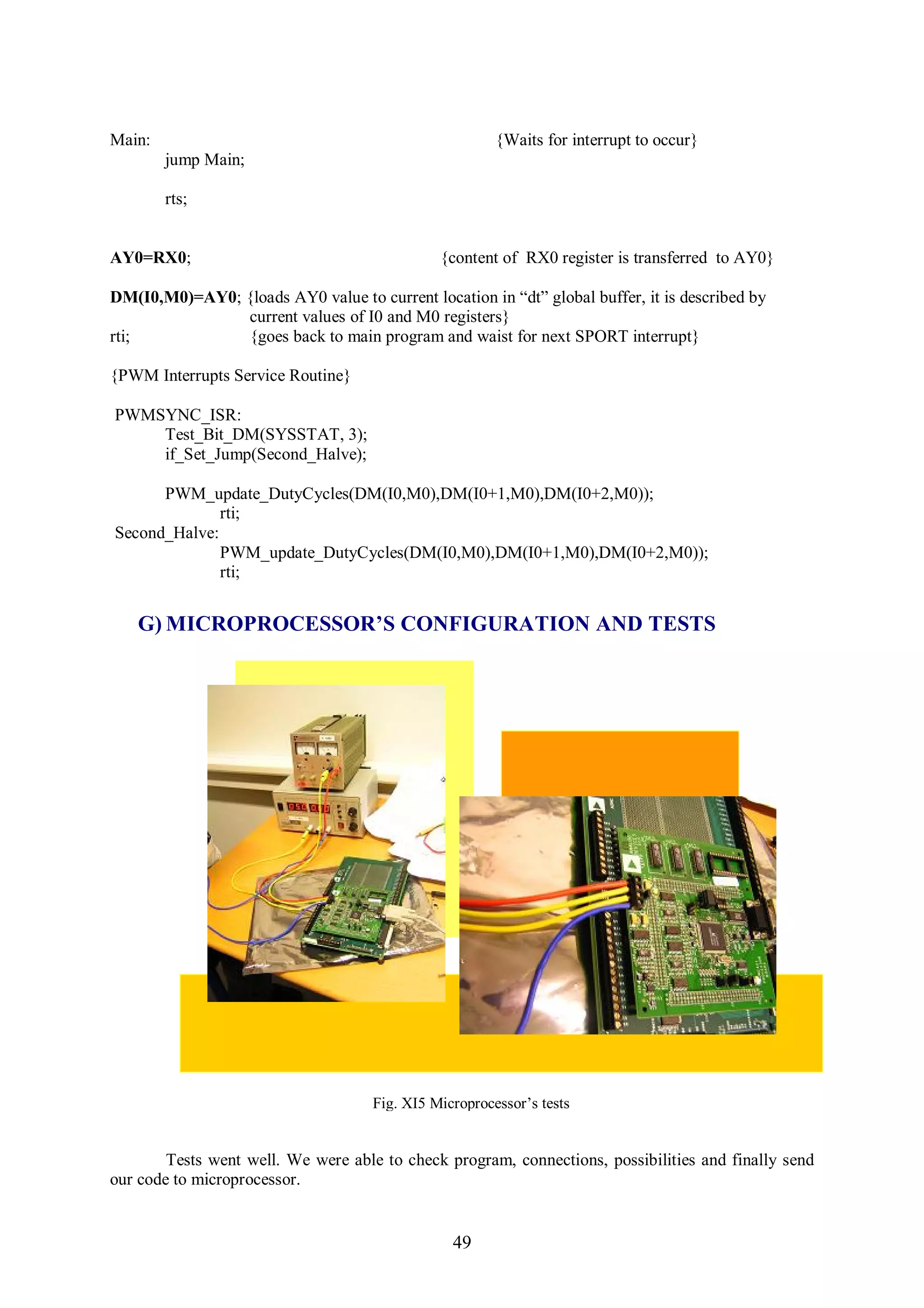 Main:                                                   {Waits for interrupt to occur}
        jump Main;

        rts;


AY0=RX0;                                       {content of RX0 register is transferred to AY0}

DM(I0,M0)=AY0; {loads AY0 value to current location in “dt” global buffer, it is described by
               current values of I0 and M0 registers}
rti;           {goes back to main program and waist for next SPORT interrupt}

{PWM Interrupts Service Routine}

PWMSYNC_ISR:
    Test_Bit_DM(SYSSTAT, 3);
    if_Set_Jump(Second_Halve);

      PWM_update_DutyCycles(DM(I0,M0),DM(I0+1,M0),DM(I0+2,M0));
              rti;
Second_Halve:
              PWM_update_DutyCycles(DM(I0,M0),DM(I0+1,M0),DM(I0+2,M0));
              rti;


   G) MICROPROCESSOR’S CONFIGURATION AND TESTS




                                     Fig. XI5 Microprocessor’s tests


        Tests went well. We were able to check program, connections, possibilities and finally send
our code to microprocessor.


                                                 49
 