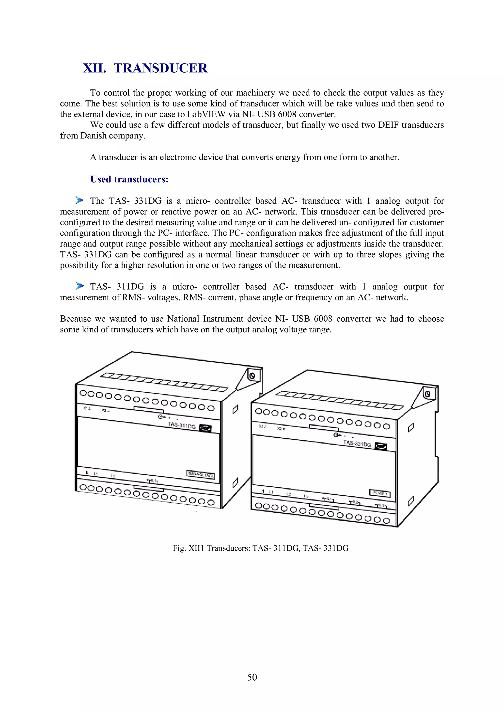 XII. TRANSDUCER
        To control the proper working of our machinery we need to check the output values as they
come. The best solution is to use some kind of transducer which will be take values and then send to
the external device, in our case to LabVIEW via NI- USB 6008 converter.
        We could use a few different models of transducer, but finally we used two DEIF transducers
from Danish company.

       A transducer is an electronic device that converts energy from one form to another.

       Used transducers:

         The TAS- 331DG is a micro- controller based AC- transducer with 1 analog output for
measurement of power or reactive power on an AC- network. This transducer can be delivered pre-
configured to the desired measuring value and range or it can be delivered un- configured for customer
configuration through the PC- interface. The PC- configuration makes free adjustment of the full input
range and output range possible without any mechanical settings or adjustments inside the transducer.
TAS- 331DG can be configured as a normal linear transducer or with up to three slopes giving the
possibility for a higher resolution in one or two ranges of the measurement.

       TAS- 311DG is a micro- controller based AC- transducer with 1 analog output for
measurement of RMS- voltages, RMS- current, phase angle or frequency on an AC- network.

Because we wanted to use National Instrument device NI- USB 6008 converter we had to choose
some kind of transducers which have on the output analog voltage range.




                             Fig. XII1 Transducers: TAS- 311DG, TAS- 331DG




                                                 50
 
