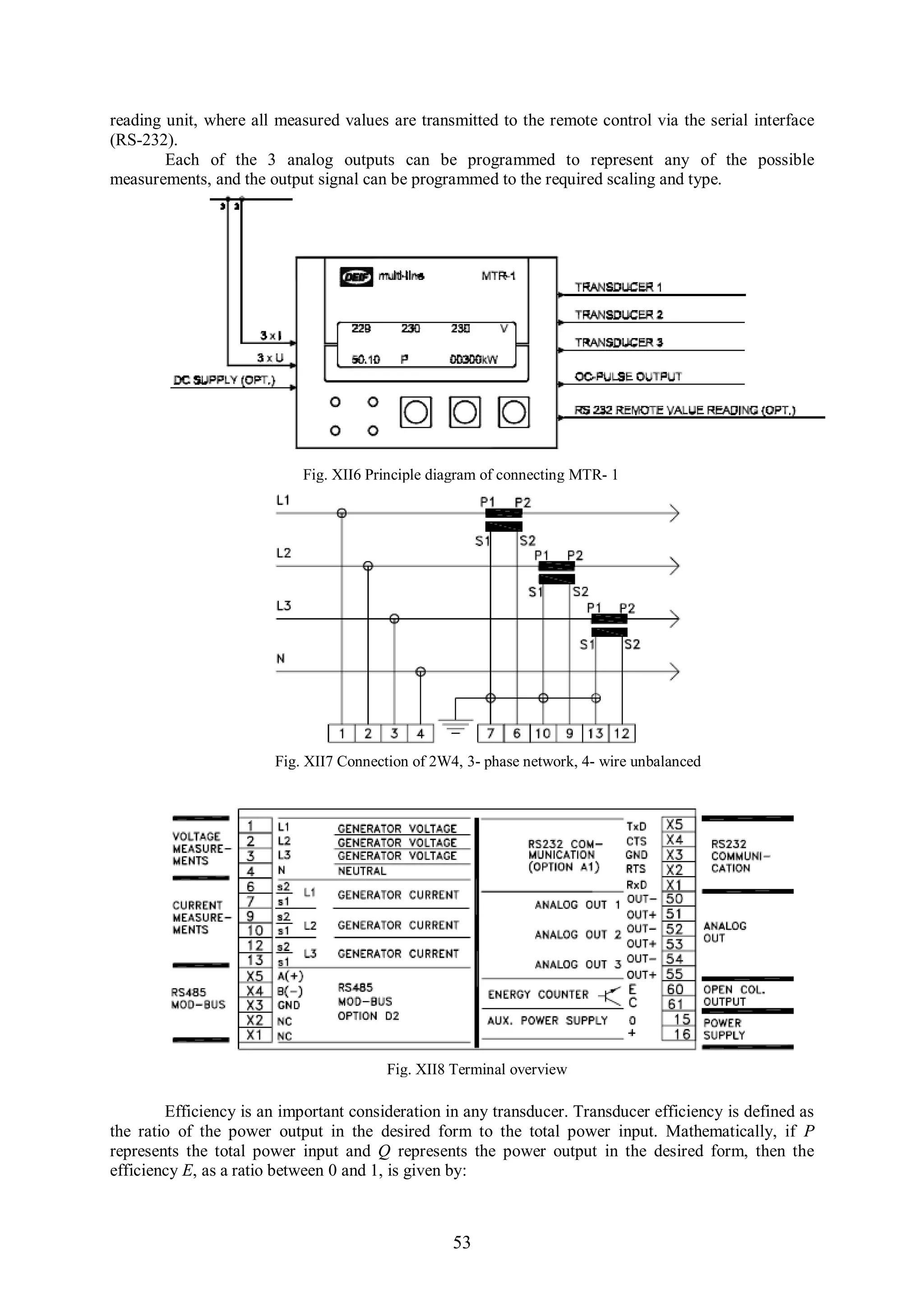 reading unit, where all measured values are transmitted to the remote control via the serial interface
(RS-232).
        Each of the 3 analog outputs can be programmed to represent any of the possible
measurements, and the output signal can be programmed to the required scaling and type.




                            Fig. XII6 Principle diagram of connecting MTR- 1




                        Fig. XII7 Connection of 2W4, 3- phase network, 4- wire unbalanced




                                         Fig. XII8 Terminal overview

        Efficiency is an important consideration in any transducer. Transducer efficiency is defined as
the ratio of the power output in the desired form to the total power input. Mathematically, if P
represents the total power input and Q represents the power output in the desired form, then the
efficiency E, as a ratio between 0 and 1, is given by:



                                                   53
 