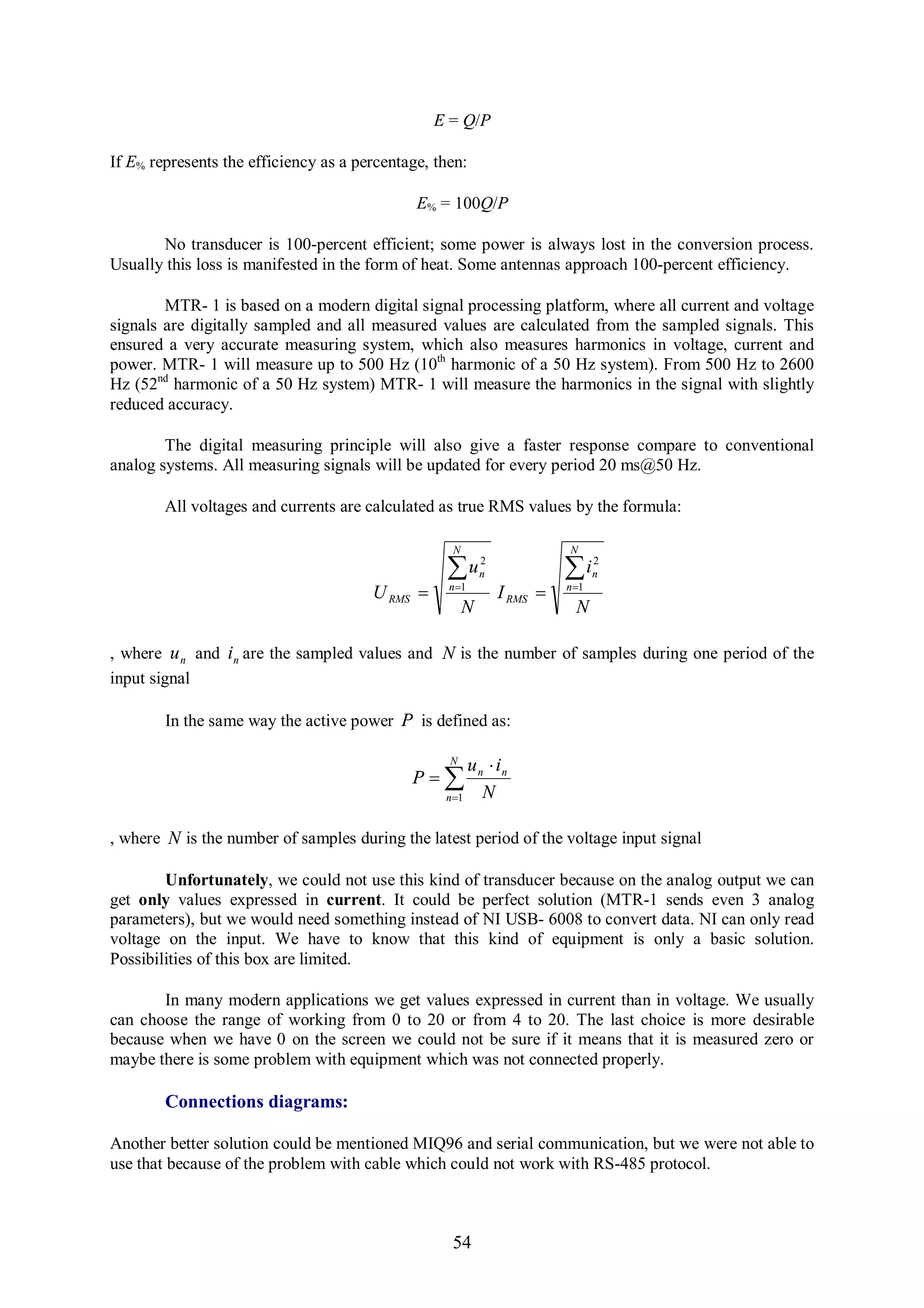 E = Q/P

If E% represents the efficiency as a percentage, then:

                                              E% = 100Q/P

       No transducer is 100-percent efficient; some power is always lost in the conversion process.
Usually this loss is manifested in the form of heat. Some antennas approach 100-percent efficiency.

        MTR- 1 is based on a modern digital signal processing platform, where all current and voltage
signals are digitally sampled and all measured values are calculated from the sampled signals. This
ensured a very accurate measuring system, which also measures harmonics in voltage, current and
power. MTR- 1 will measure up to 500 Hz (10th harmonic of a 50 Hz system). From 500 Hz to 2600
Hz (52nd harmonic of a 50 Hz system) MTR- 1 will measure the harmonics in the signal with slightly
reduced accuracy.

        The digital measuring principle will also give a faster response compare to conventional
analog systems. All measuring signals will be updated for every period 20 ms@50 Hz.

        All voltages and currents are calculated as true RMS values by the formula:

                                                   N                     N
                                                           2                    2
                                                  u
                                                   n 1
                                                           n             i
                                                                         n 1
                                                                                n
                                       U RMS                  I RMS 
                                                       N                   N

, where u n and in are the sampled values and N is the number of samples during one period of the
input signal

        In the same way the active power P is defined as:

                                                   N
                                                       u n  in
                                             P
                                                  n 1    N

, where N is the number of samples during the latest period of the voltage input signal

        Unfortunately, we could not use this kind of transducer because on the analog output we can
get only values expressed in current. It could be perfect solution (MTR-1 sends even 3 analog
parameters), but we would need something instead of NI USB- 6008 to convert data. NI can only read
voltage on the input. We have to know that this kind of equipment is only a basic solution.
Possibilities of this box are limited.

       In many modern applications we get values expressed in current than in voltage. We usually
can choose the range of working from 0 to 20 or from 4 to 20. The last choice is more desirable
because when we have 0 on the screen we could not be sure if it means that it is measured zero or
maybe there is some problem with equipment which was not connected properly.

        Connections diagrams:

Another better solution could be mentioned MIQ96 and serial communication, but we were not able to
use that because of the problem with cable which could not work with RS-485 protocol.



                                                   54
 