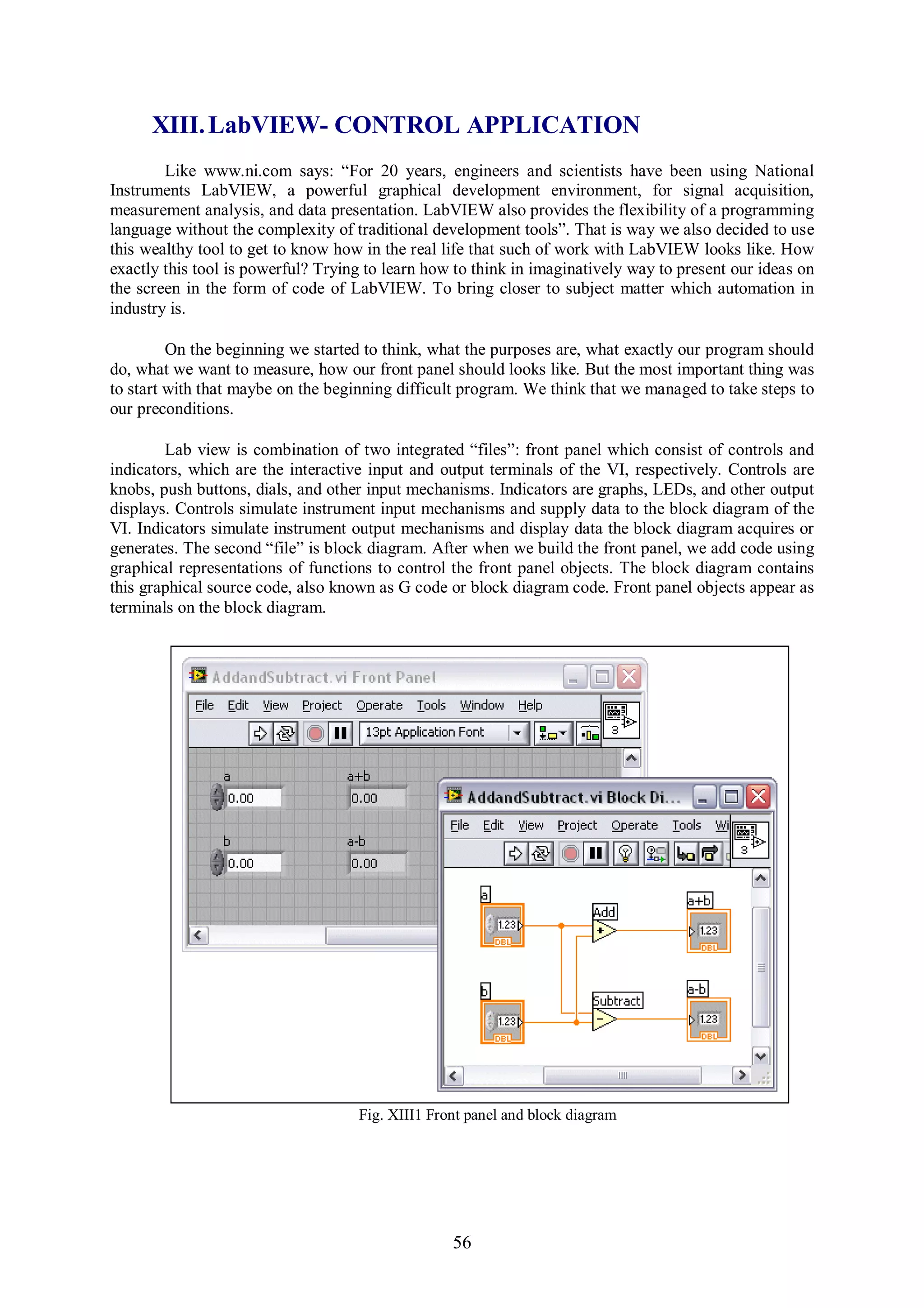 XIII. LabVIEW- CONTROL APPLICATION
        Like www.ni.com says: “For 20 years, engineers and scientists have been using National
Instruments LabVIEW, a powerful graphical development environment, for signal acquisition,
measurement analysis, and data presentation. LabVIEW also provides the flexibility of a programming
language without the complexity of traditional development tools”. That is way we also decided to use
this wealthy tool to get to know how in the real life that such of work with LabVIEW looks like. How
exactly this tool is powerful? Trying to learn how to think in imaginatively way to present our ideas on
the screen in the form of code of LabVIEW. To bring closer to subject matter which automation in
industry is.

         On the beginning we started to think, what the purposes are, what exactly our program should
do, what we want to measure, how our front panel should looks like. But the most important thing was
to start with that maybe on the beginning difficult program. We think that we managed to take steps to
our preconditions.

        Lab view is combination of two integrated “files”: front panel which consist of controls and
indicators, which are the interactive input and output terminals of the VI, respectively. Controls are
knobs, push buttons, dials, and other input mechanisms. Indicators are graphs, LEDs, and other output
displays. Controls simulate instrument input mechanisms and supply data to the block diagram of the
VI. Indicators simulate instrument output mechanisms and display data the block diagram acquires or
generates. The second “file” is block diagram. After when we build the front panel, we add code using
graphical representations of functions to control the front panel objects. The block diagram contains
this graphical source code, also known as G code or block diagram code. Front panel objects appear as
terminals on the block diagram.




                                    Fig. XIII1 Front panel and block diagram




                                                  56
 