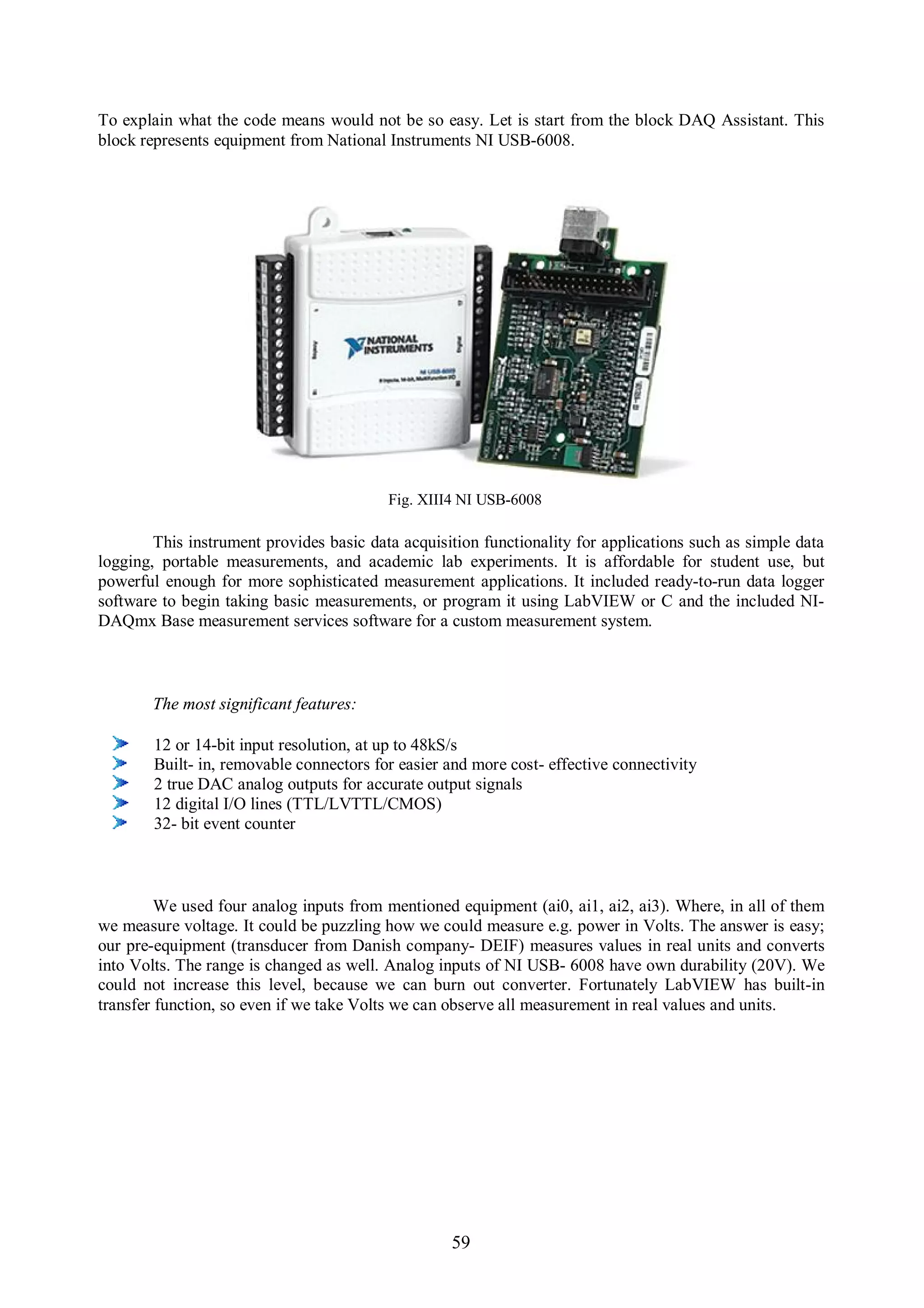 To explain what the code means would not be so easy. Let is start from the block DAQ Assistant. This
block represents equipment from National Instruments NI USB-6008.




                                          Fig. XIII4 NI USB-6008

        This instrument provides basic data acquisition functionality for applications such as simple data
logging, portable measurements, and academic lab experiments. It is affordable for student use, but
powerful enough for more sophisticated measurement applications. It included ready-to-run data logger
software to begin taking basic measurements, or program it using LabVIEW or C and the included NI-
DAQmx Base measurement services software for a custom measurement system.



       The most significant features:

        12 or 14-bit input resolution, at up to 48kS/s
        Built- in, removable connectors for easier and more cost- effective connectivity
        2 true DAC analog outputs for accurate output signals
        12 digital I/O lines (TTL/LVTTL/CMOS)
        32- bit event counter



         We used four analog inputs from mentioned equipment (ai0, ai1, ai2, ai3). Where, in all of them
we measure voltage. It could be puzzling how we could measure e.g. power in Volts. The answer is easy;
our pre-equipment (transducer from Danish company- DEIF) measures values in real units and converts
into Volts. The range is changed as well. Analog inputs of NI USB- 6008 have own durability (20V). We
could not increase this level, because we can burn out converter. Fortunately LabVIEW has built-in
transfer function, so even if we take Volts we can observe all measurement in real values and units.




                                                   59
 