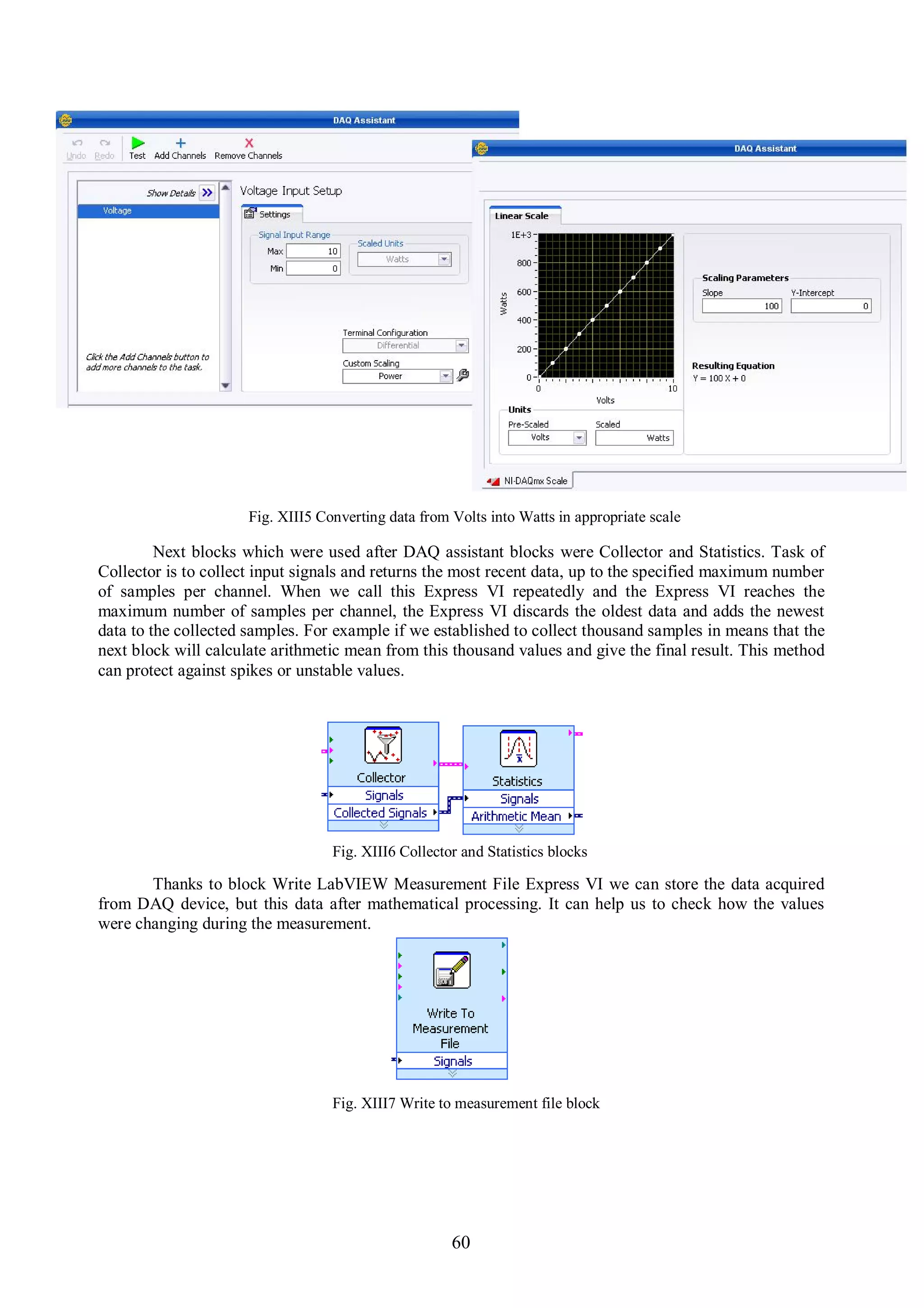 Fig. XIII5 Converting data from Volts into Watts in appropriate scale

         Next blocks which were used after DAQ assistant blocks were Collector and Statistics. Task of
Collector is to collect input signals and returns the most recent data, up to the specified maximum number
of samples per channel. When we call this Express VI repeatedly and the Express VI reaches the
maximum number of samples per channel, the Express VI discards the oldest data and adds the newest
data to the collected samples. For example if we established to collect thousand samples in means that the
next block will calculate arithmetic mean from this thousand values and give the final result. This method
can protect against spikes or unstable values.




                                  Fig. XIII6 Collector and Statistics blocks

       Thanks to block Write LabVIEW Measurement File Express VI we can store the data acquired
from DAQ device, but this data after mathematical processing. It can help us to check how the values
were changing during the measurement.




                                  Fig. XIII7 Write to measurement file block




                                                     60
 