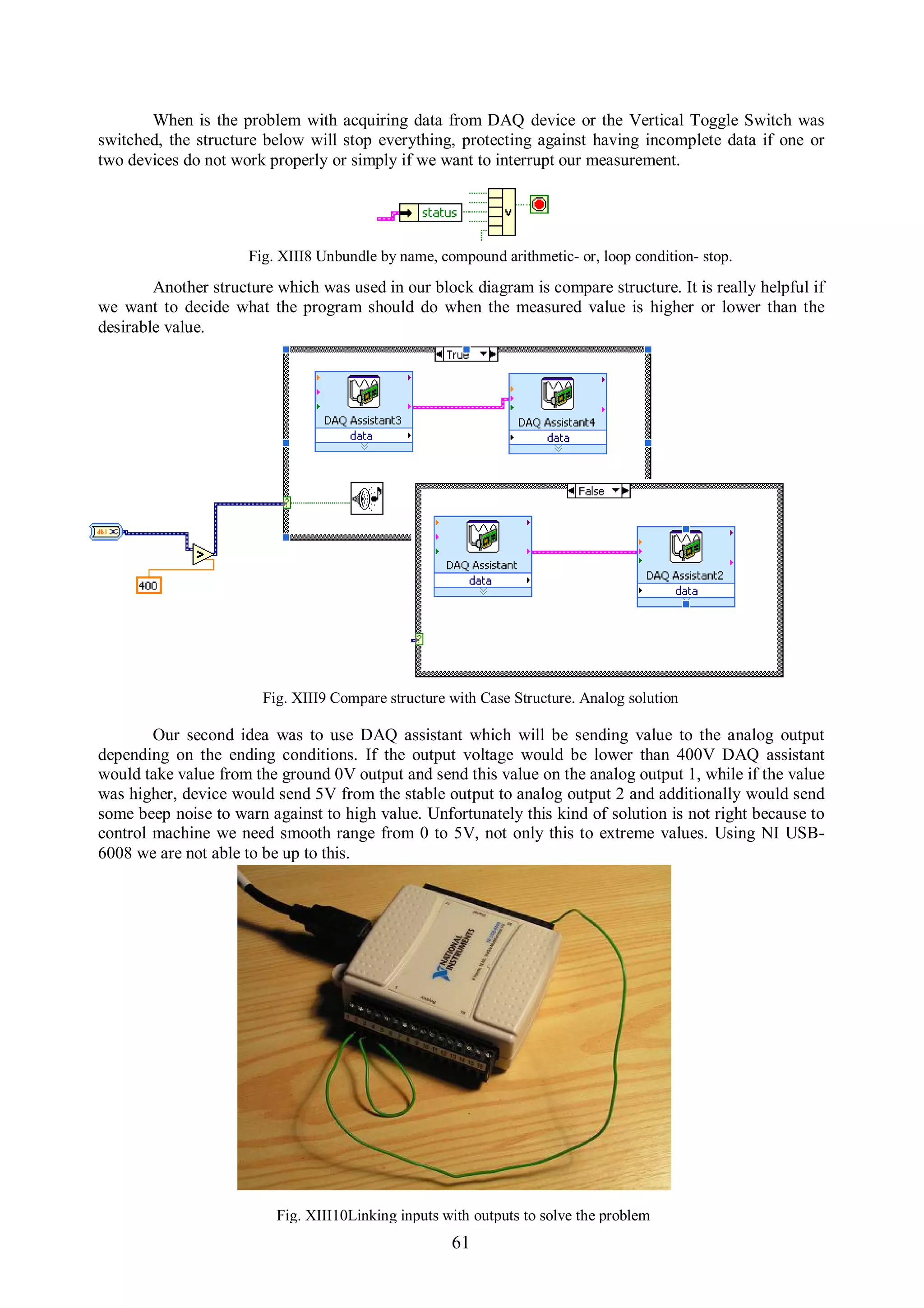 When is the problem with acquiring data from DAQ device or the Vertical Toggle Switch was
switched, the structure below will stop everything, protecting against having incomplete data if one or
two devices do not work properly or simply if we want to interrupt our measurement.




                      Fig. XIII8 Unbundle by name, compound arithmetic- or, loop condition- stop.
        Another structure which was used in our block diagram is compare structure. It is really helpful if
we want to decide what the program should do when the measured value is higher or lower than the
desirable value.




                        Fig. XIII9 Compare structure with Case Structure. Analog solution

        Our second idea was to use DAQ assistant which will be sending value to the analog output
depending on the ending conditions. If the output voltage would be lower than 400V DAQ assistant
would take value from the ground 0V output and send this value on the analog output 1, while if the value
was higher, device would send 5V from the stable output to analog output 2 and additionally would send
some beep noise to warn against to high value. Unfortunately this kind of solution is not right because to
control machine we need smooth range from 0 to 5V, not only this to extreme values. Using NI USB-
6008 we are not able to be up to this.




                          Fig. XIII10Linking inputs with outputs to solve the problem
                                                     61
 