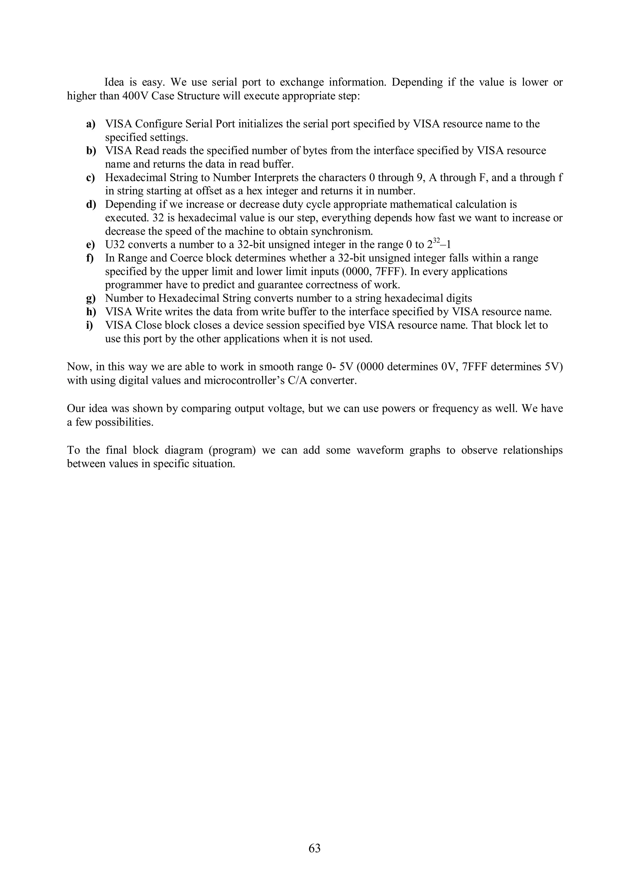 Idea is easy. We use serial port to exchange information. Depending if the value is lower or
higher than 400V Case Structure will execute appropriate step:

   a) VISA Configure Serial Port initializes the serial port specified by VISA resource name to the
      specified settings.
   b) VISA Read reads the specified number of bytes from the interface specified by VISA resource
      name and returns the data in read buffer.
   c) Hexadecimal String to Number Interprets the characters 0 through 9, A through F, and a through f
      in string starting at offset as a hex integer and returns it in number.
   d) Depending if we increase or decrease duty cycle appropriate mathematical calculation is
      executed. 32 is hexadecimal value is our step, everything depends how fast we want to increase or
      decrease the speed of the machine to obtain synchronism.
   e) U32 converts a number to a 32-bit unsigned integer in the range 0 to 232–1
   f) In Range and Coerce block determines whether a 32-bit unsigned integer falls within a range
      specified by the upper limit and lower limit inputs (0000, 7FFF). In every applications
      programmer have to predict and guarantee correctness of work.
   g) Number to Hexadecimal String converts number to a string hexadecimal digits
   h) VISA Write writes the data from write buffer to the interface specified by VISA resource name.
   i) VISA Close block closes a device session specified bye VISA resource name. That block let to
      use this port by the other applications when it is not used.

Now, in this way we are able to work in smooth range 0- 5V (0000 determines 0V, 7FFF determines 5V)
with using digital values and microcontroller’s C/A converter.

Our idea was shown by comparing output voltage, but we can use powers or frequency as well. We have
a few possibilities.

To the final block diagram (program) we can add some waveform graphs to observe relationships
between values in specific situation.




                                                 63
 