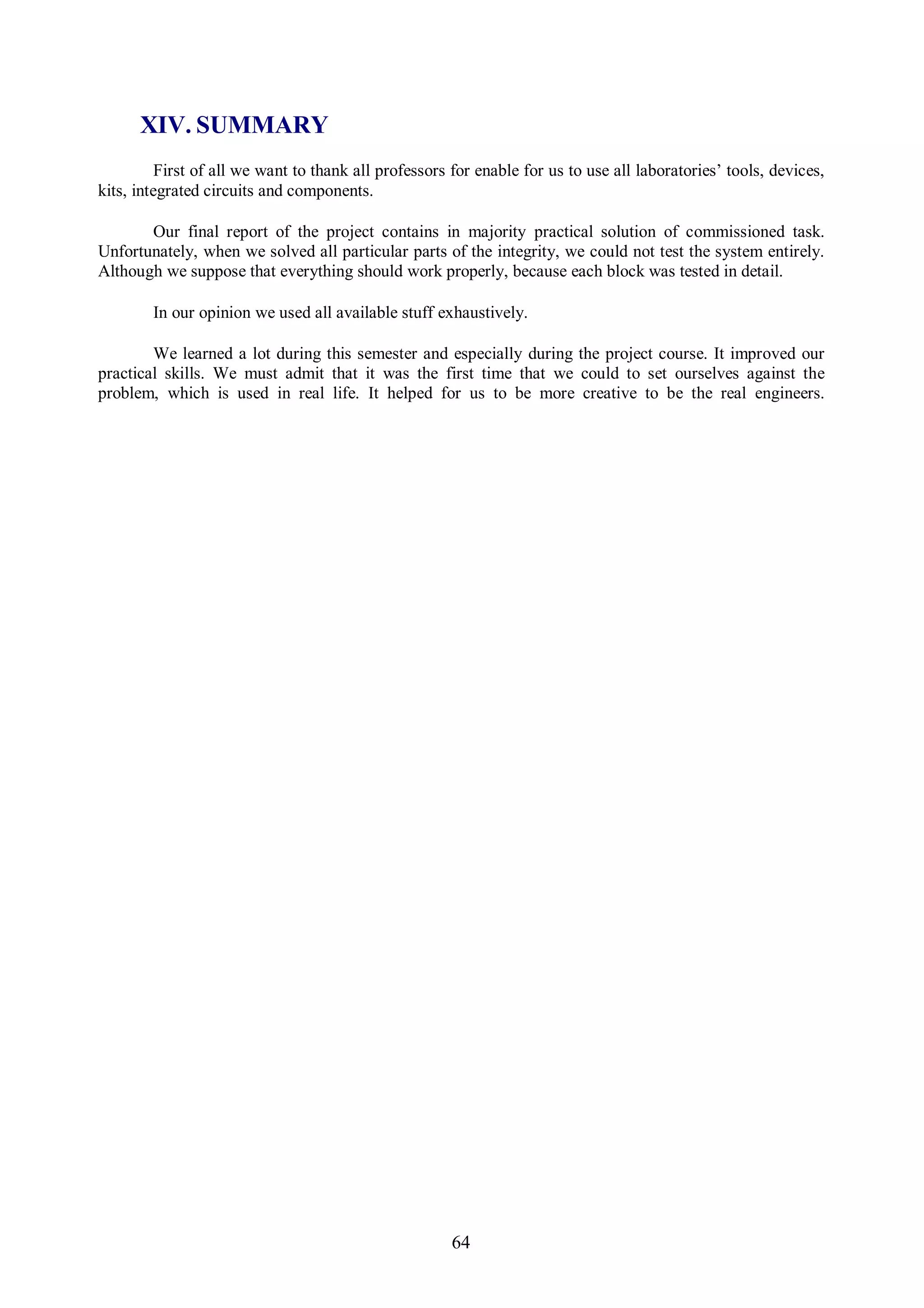 XIV. SUMMARY
          First of all we want to thank all professors for enable for us to use all laboratories’ tools, devices,
kits, integrated circuits and components.

       Our final report of the project contains in majority practical solution of commissioned task.
Unfortunately, when we solved all particular parts of the integrity, we could not test the system entirely.
Although we suppose that everything should work properly, because each block was tested in detail.

        In our opinion we used all available stuff exhaustively.

        We learned a lot during this semester and especially during the project course. It improved our
practical skills. We must admit that it was the first time that we could to set ourselves against the
problem, which is used in real life. It helped for us to be more creative to be the real engineers.




                                                       64
 