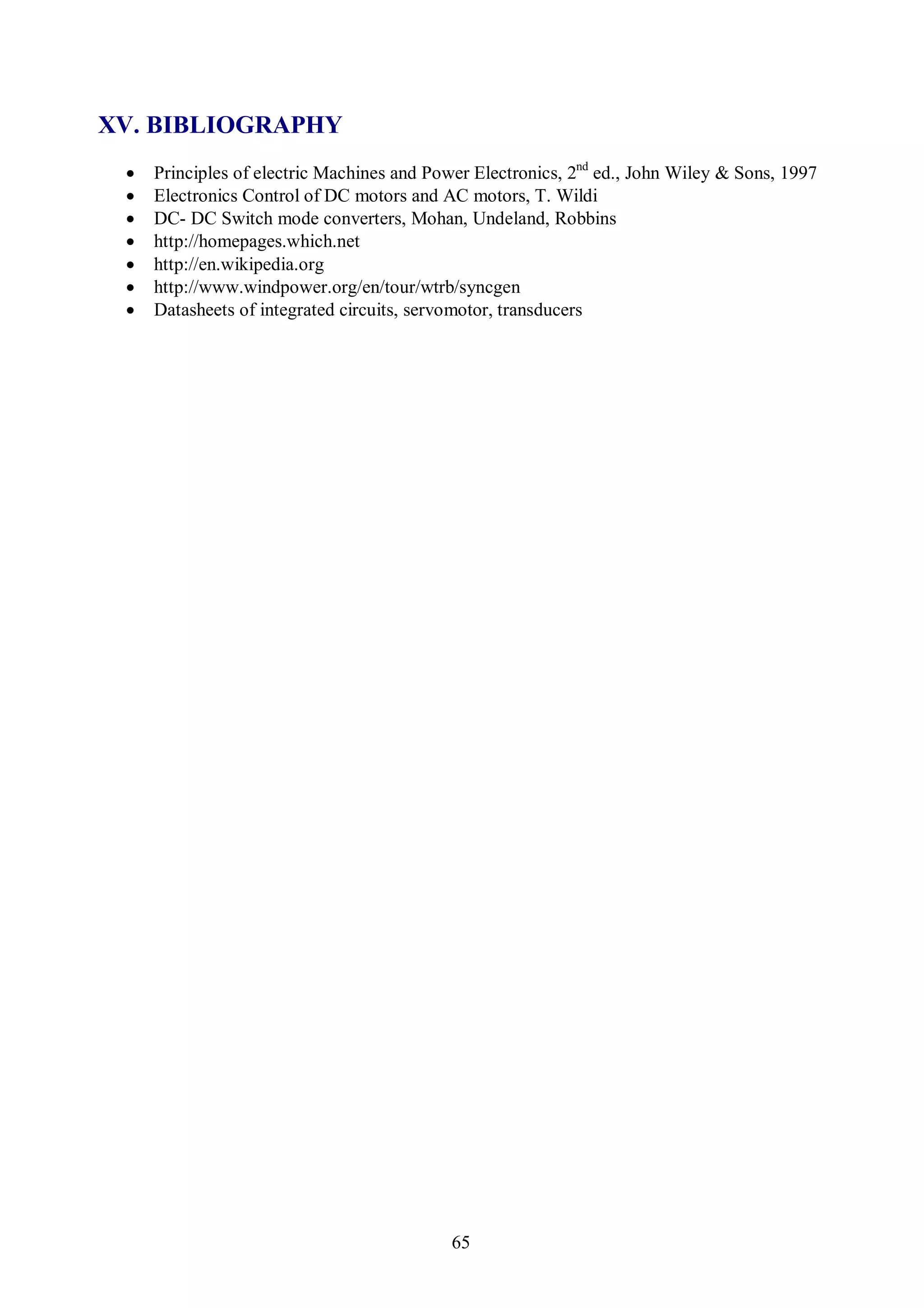 XV. BIBLIOGRAPHY
    Principles of electric Machines and Power Electronics, 2nd ed., John Wiley & Sons, 1997
    Electronics Control of DC motors and AC motors, T. Wildi
    DC- DC Switch mode converters, Mohan, Undeland, Robbins
    http://homepages.which.net
    http://en.wikipedia.org
    http://www.windpower.org/en/tour/wtrb/syncgen
    Datasheets of integrated circuits, servomotor, transducers




                                            65
 
