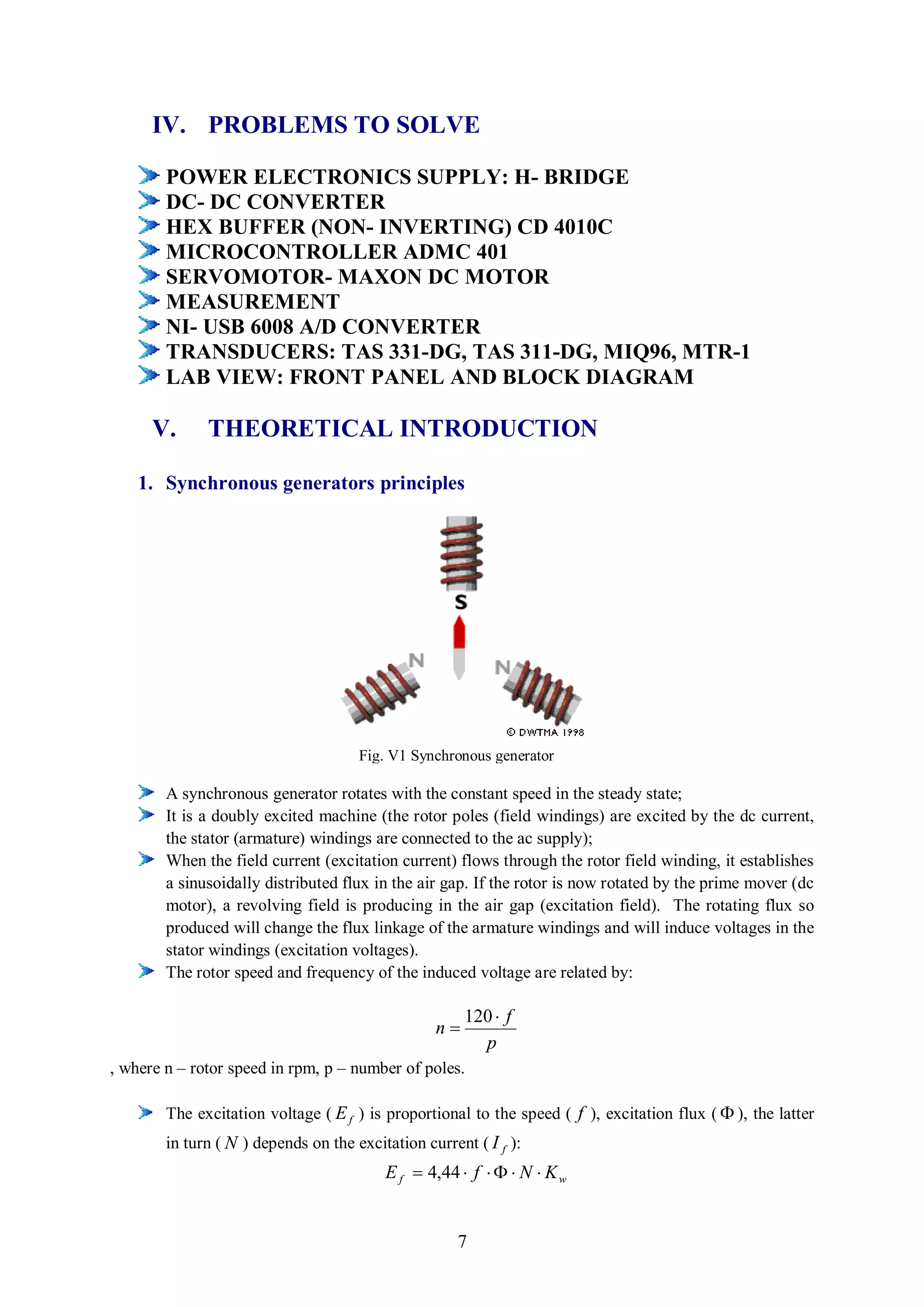 IV. PROBLEMS TO SOLVE

        POWER ELECTRONICS SUPPLY: H- BRIDGE
        DC- DC CONVERTER
        HEX BUFFER (NON- INVERTING) CD 4010C
        MICROCONTROLLER ADMC 401
        SERVOMOTOR- MAXON DC MOTOR
        MEASUREMENT
        NI- USB 6008 A/D CONVERTER
        TRANSDUCERS: TAS 331-DG, TAS 311-DG, MIQ96, MTR-1
        LAB VIEW: FRONT PANEL AND BLOCK DIAGRAM

      V.      THEORETICAL INTRODUCTION

    1. Synchronous generators principles




                                      Fig. V1 Synchronous generator

        A synchronous generator rotates with the constant speed in the steady state;
        It is a doubly excited machine (the rotor poles (field windings) are excited by the dc current,
        the stator (armature) windings are connected to the ac supply);
        When the field current (excitation current) flows through the rotor field winding, it establishes
        a sinusoidally distributed flux in the air gap. If the rotor is now rotated by the prime mover (dc
        motor), a revolving field is producing in the air gap (excitation field). The rotating flux so
        produced will change the flux linkage of the armature windings and will induce voltages in the
        stator windings (excitation voltages).
        The rotor speed and frequency of the induced voltage are related by:

                                                       120  f
                                                  n
                                                         p
, where n – rotor speed in rpm, p – number of poles.

        The excitation voltage ( E f ) is proportional to the speed ( f ), excitation flux (  ), the latter
        in turn ( N ) depends on the excitation current ( I f ):
                                          E f  4,44  f    N  K w


                                                      7
 