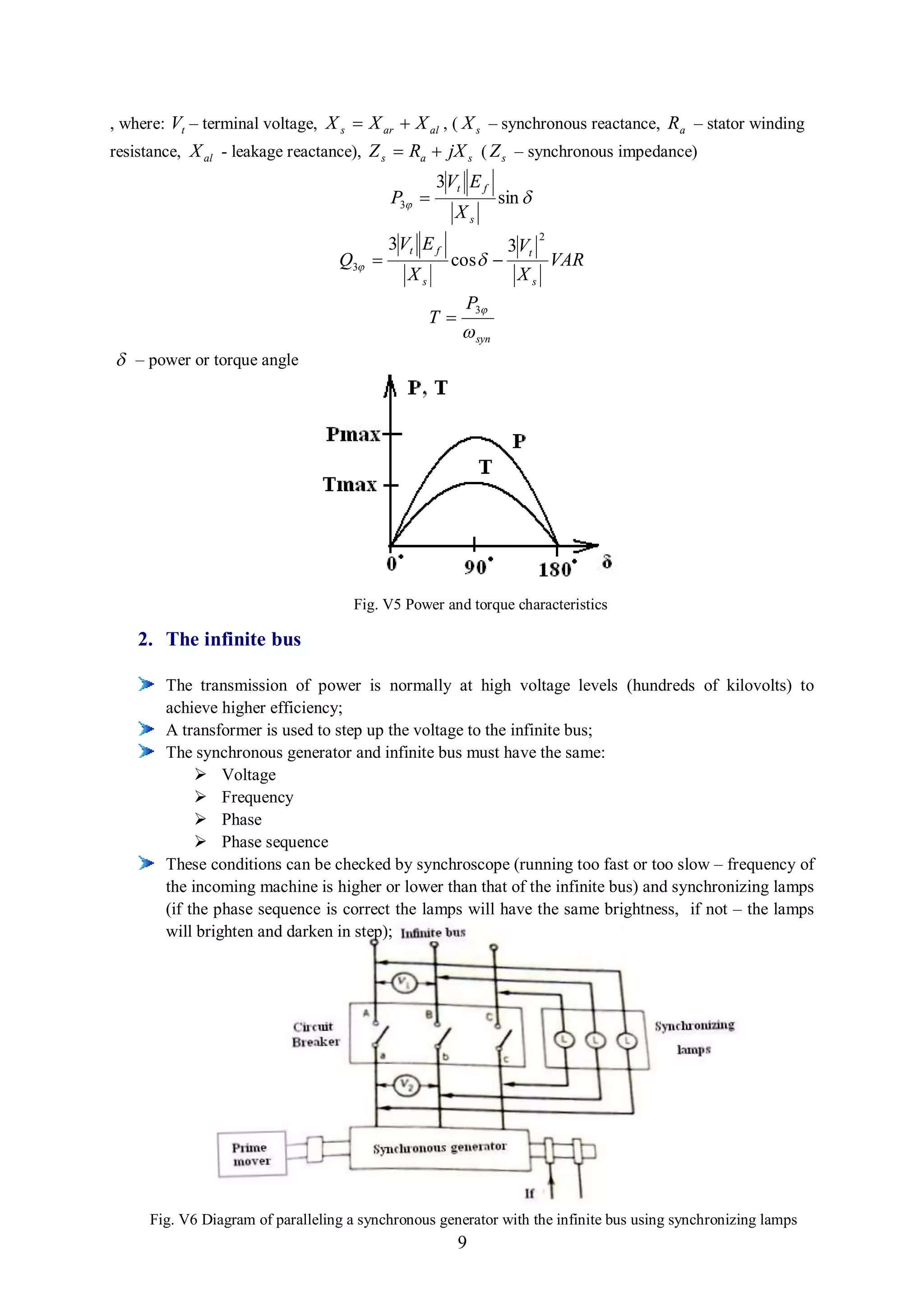 , where: Vt – terminal voltage, X s  X ar  X al , ( X s – synchronous reactance, R a – stator winding
resistance, X al - leakage reactance), Z s  Ra  jX s ( Z s – synchronous impedance)
                                                  3Vt E f
                                          P3                 sin 
                                                     Xs
                                                                       2
                                          3 Vt E f              3 Vt
                                  Q3               cos                 VAR
                                             Xs                  Xs
                                                       P3
                                                  T
                                                        syn
 – power or torque angle




                                     Fig. V5 Power and torque characteristics

    2. The infinite bus

        The transmission of power is normally at high voltage levels (hundreds of kilovolts) to
        achieve higher efficiency;
        A transformer is used to step up the voltage to the infinite bus;
        The synchronous generator and infinite bus must have the same:
              Voltage
              Frequency
              Phase
              Phase sequence
        These conditions can be checked by synchroscope (running too fast or too slow – frequency of
        the incoming machine is higher or lower than that of the infinite bus) and synchronizing lamps
        (if the phase sequence is correct the lamps will have the same brightness, if not – the lamps
        will brighten and darken in step);




     Fig. V6 Diagram of paralleling a synchronous generator with the infinite bus using synchronizing lamps
                                                       9
 