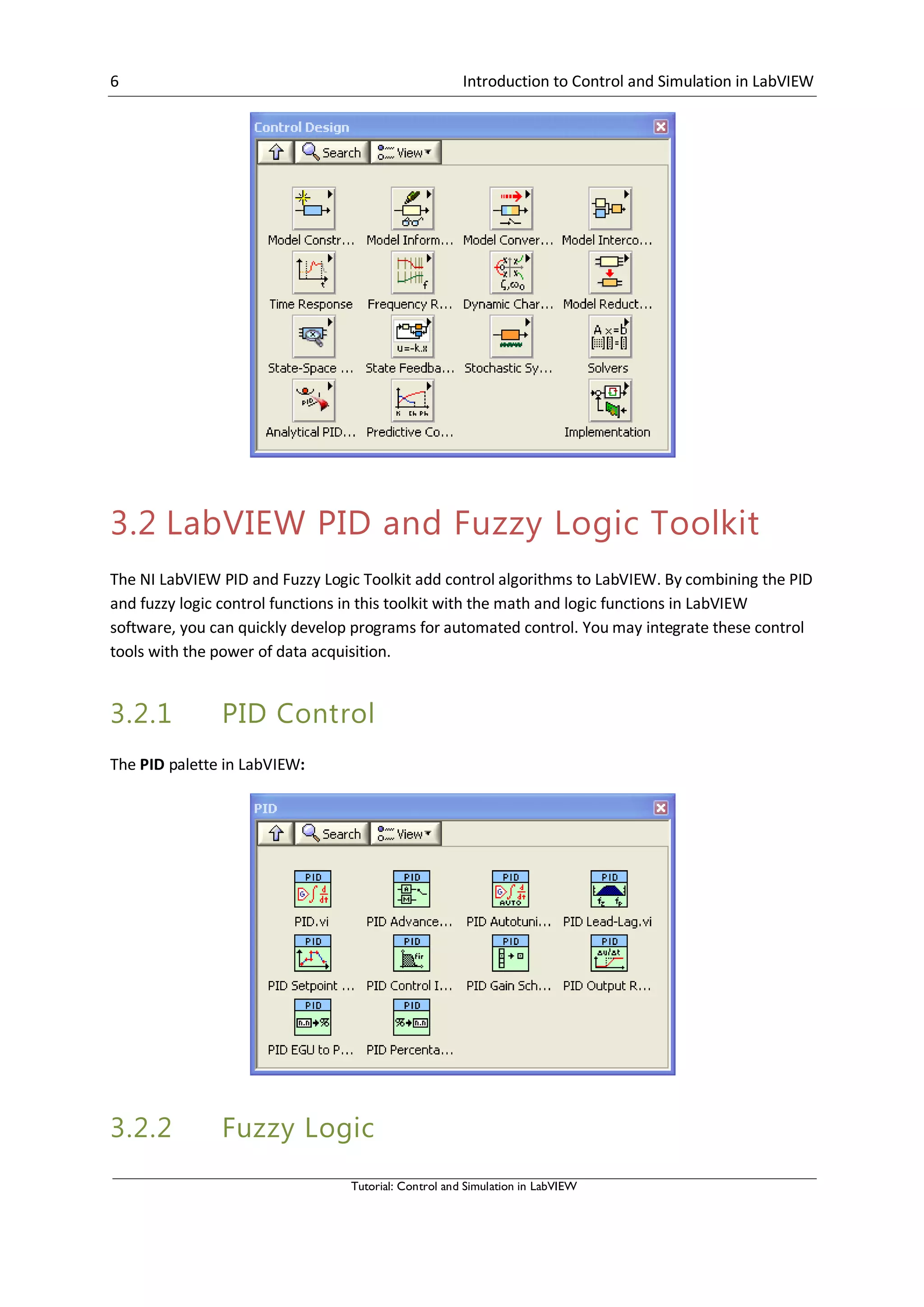 6 Introduction to Control and Simulation in LabVIEW
Tutorial: Control and Simulation in LabVIEW
3.2 LabVIEW PID and Fuzzy Logic Toolkit
The NI LabVIEW PID and Fuzzy Logic Toolkit add control algorithms to LabVIEW. By combining the PID
and fuzzy logic control functions in this toolkit with the math and logic functions in LabVIEW
software, you can quickly develop programs for automated control. You may integrate these control
tools with the power of data acquisition.
3.2.1 PID Control
The PID palette in LabVIEW:
3.2.2 Fuzzy Logic
 