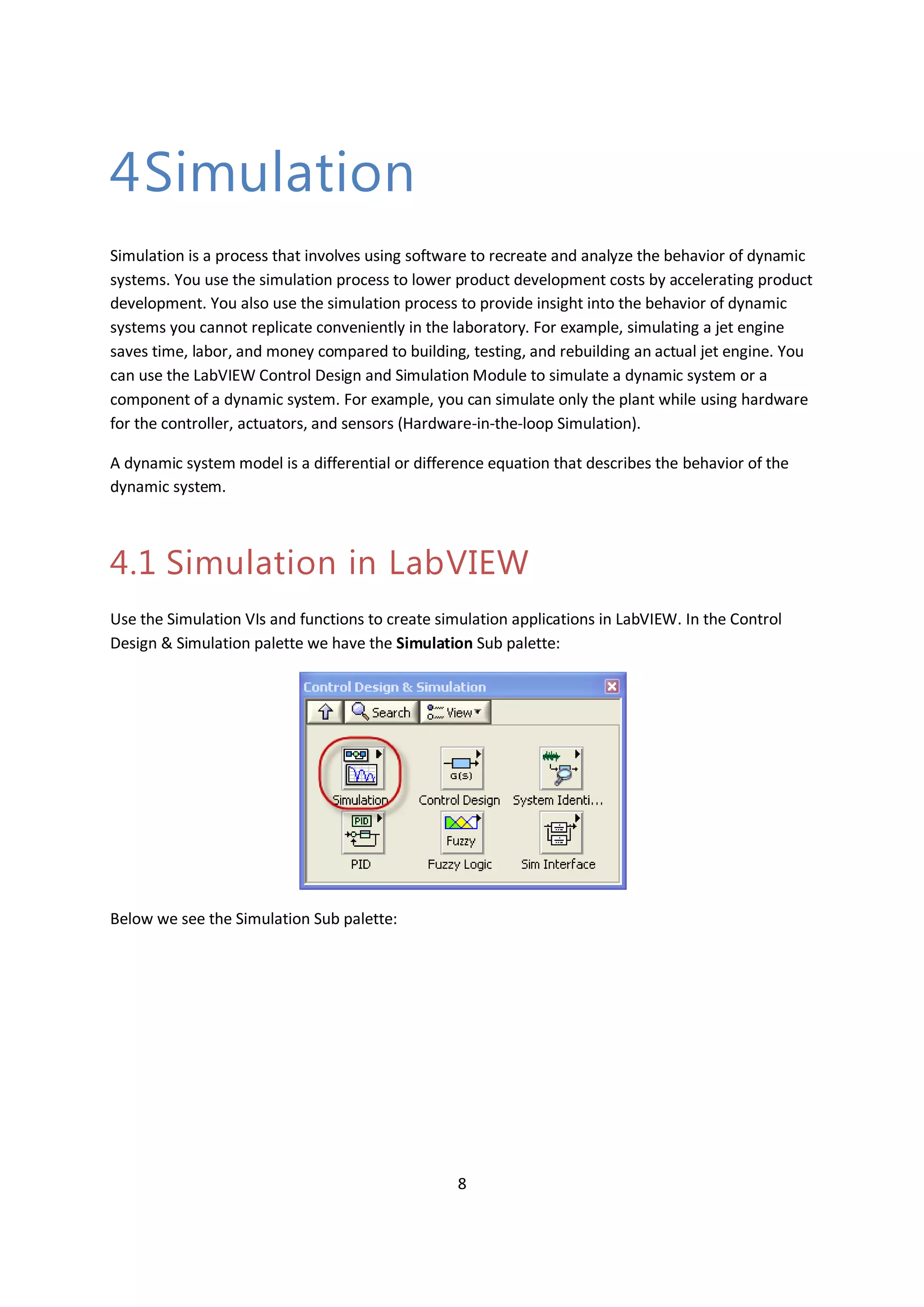 8
4Simulation
Simulation is a process that involves using software to recreate and analyze the behavior of dynamic
systems. You use the simulation process to lower product development costs by accelerating product
development. You also use the simulation process to provide insight into the behavior of dynamic
systems you cannot replicate conveniently in the laboratory. For example, simulating a jet engine
saves time, labor, and money compared to building, testing, and rebuilding an actual jet engine. You
can use the LabVIEW Control Design and Simulation Module to simulate a dynamic system or a
component of a dynamic system. For example, you can simulate only the plant while using hardware
for the controller, actuators, and sensors (Hardware-in-the-loop Simulation).
A dynamic system model is a differential or difference equation that describes the behavior of the
dynamic system.
4.1 Simulation in LabVIEW
Use the Simulation VIs and functions to create simulation applications in LabVIEW. In the Control
Design & Simulation palette we have the Simulation Sub palette:
Below we see the Simulation Sub palette:
 