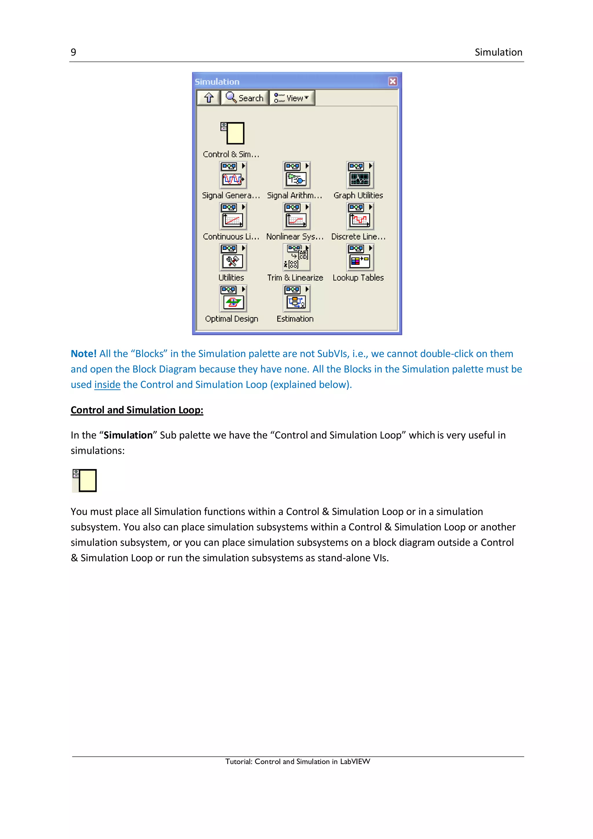 9 Simulation
Tutorial: Control and Simulation in LabVIEW
Note! All the “Blocks” in the Simulation palette are not SubVIs, i.e., we cannot double-click on them
and open the Block Diagram because they have none. All the Blocks in the Simulation palette must be
used inside the Control and Simulation Loop (explained below).
Control and Simulation Loop:
In the “Simulation” Sub palette we have the “Control and Simulation Loop” which is very useful in
simulations:
You must place all Simulation functions within a Control & Simulation Loop or in a simulation
subsystem. You also can place simulation subsystems within a Control & Simulation Loop or another
simulation subsystem, or you can place simulation subsystems on a block diagram outside a Control
& Simulation Loop or run the simulation subsystems as stand-alone VIs.
 