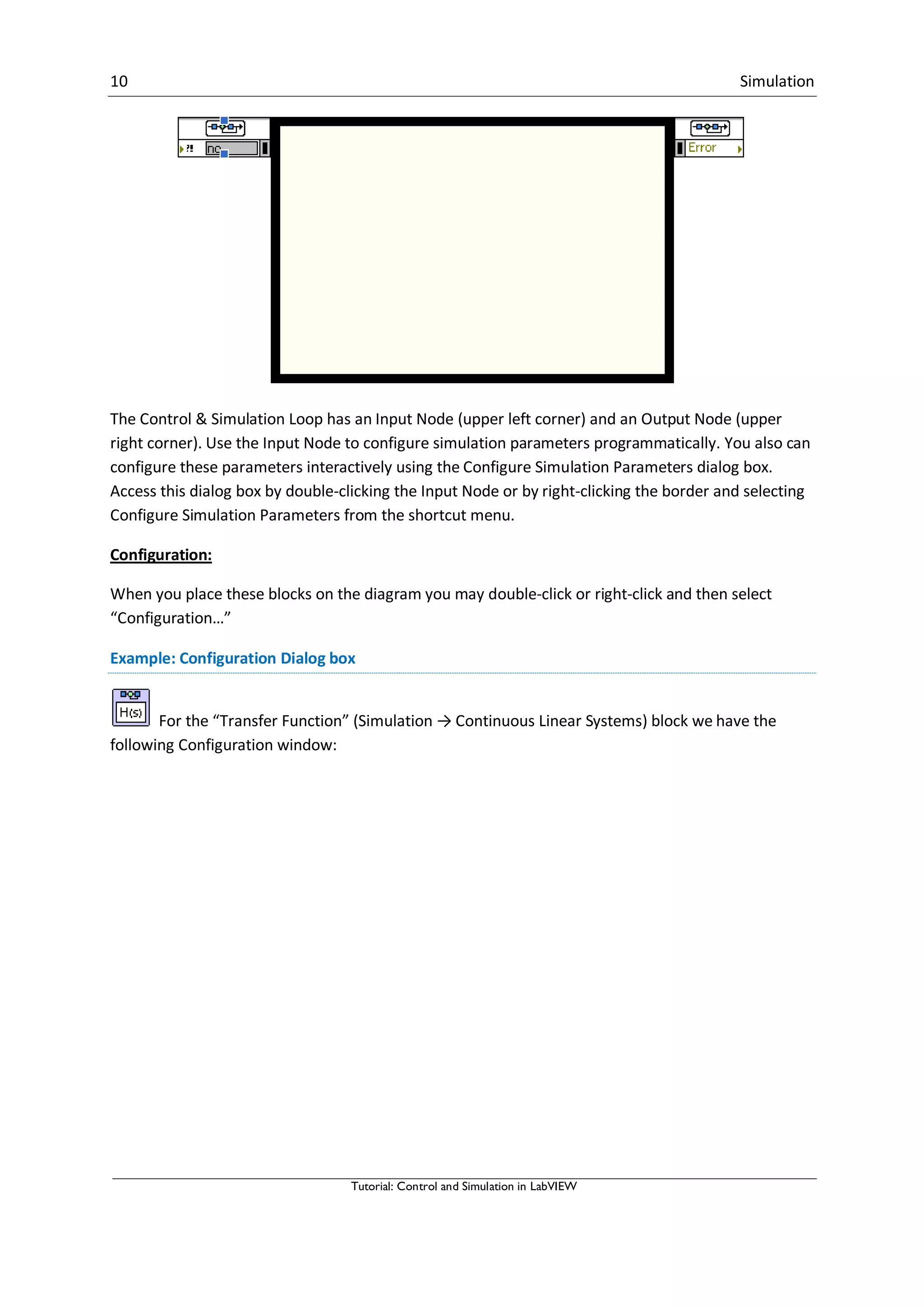 10 Simulation
Tutorial: Control and Simulation in LabVIEW
The Control & Simulation Loop has an Input Node (upper left corner) and an Output Node (upper
right corner). Use the Input Node to configure simulation parameters programmatically. You also can
configure these parameters interactively using the Configure Simulation Parameters dialog box.
Access this dialog box by double-clicking the Input Node or by right-clicking the border and selecting
Configure Simulation Parameters from the shortcut menu.
Configuration:
When you place these blocks on the diagram you may double-click or right-click and then select
“Configuration…”
Example: Configuration Dialog box
For the “Transfer Function” (Simulation → Continuous Linear Systems) block we have the
following Configuration window:
 