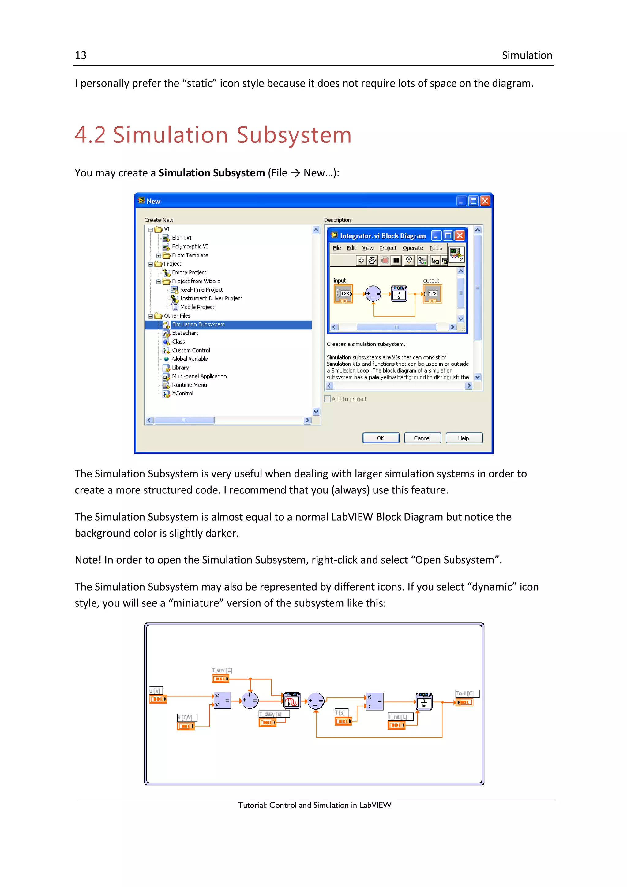 13 Simulation
Tutorial: Control and Simulation in LabVIEW
I personally prefer the “static” icon style because it does not require lots of space on the diagram.
4.2 Simulation Subsystem
You may create a Simulation Subsystem (File → New…):
The Simulation Subsystem is very useful when dealing with larger simulation systems in order to
create a more structured code. I recommend that you (always) use this feature.
The Simulation Subsystem is almost equal to a normal LabVIEW Block Diagram but notice the
background color is slightly darker.
Note! In order to open the Simulation Subsystem, right-click and select “Open Subsystem”.
The Simulation Subsystem may also be represented by different icons. If you select “dynamic” icon
style, you will see a “miniature” version of the subsystem like this:
 