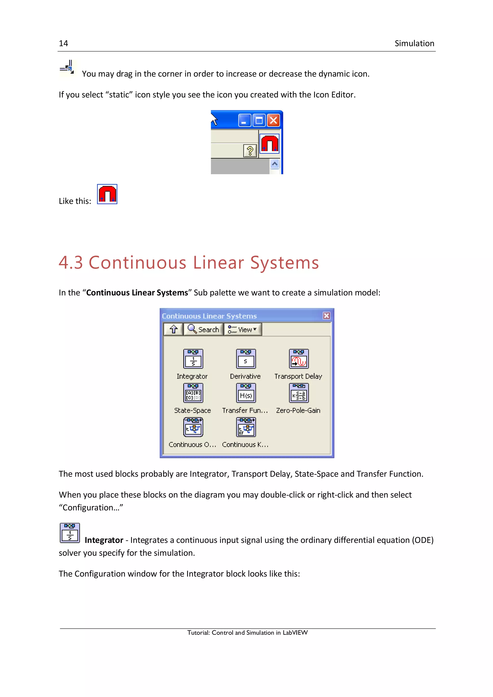 14 Simulation
Tutorial: Control and Simulation in LabVIEW
You may drag in the corner in order to increase or decrease the dynamic icon.
If you select “static” icon style you see the icon you created with the Icon Editor.
Like this:
4.3 Continuous Linear Systems
In the “Continuous Linear Systems” Sub palette we want to create a simulation model:
The most used blocks probably are Integrator, Transport Delay, State-Space and Transfer Function.
When you place these blocks on the diagram you may double-click or right-click and then select
“Configuration…”
Integrator - Integrates a continuous input signal using the ordinary differential equation (ODE)
solver you specify for the simulation.
The Configuration window for the Integrator block looks like this:
 