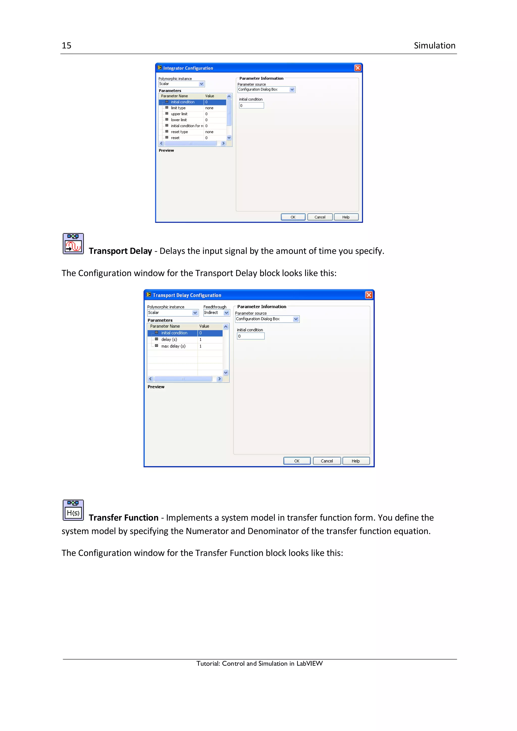 15 Simulation
Tutorial: Control and Simulation in LabVIEW
Transport Delay - Delays the input signal by the amount of time you specify.
The Configuration window for the Transport Delay block looks like this:
Transfer Function - Implements a system model in transfer function form. You define the
system model by specifying the Numerator and Denominator of the transfer function equation.
The Configuration window for the Transfer Function block looks like this:
 