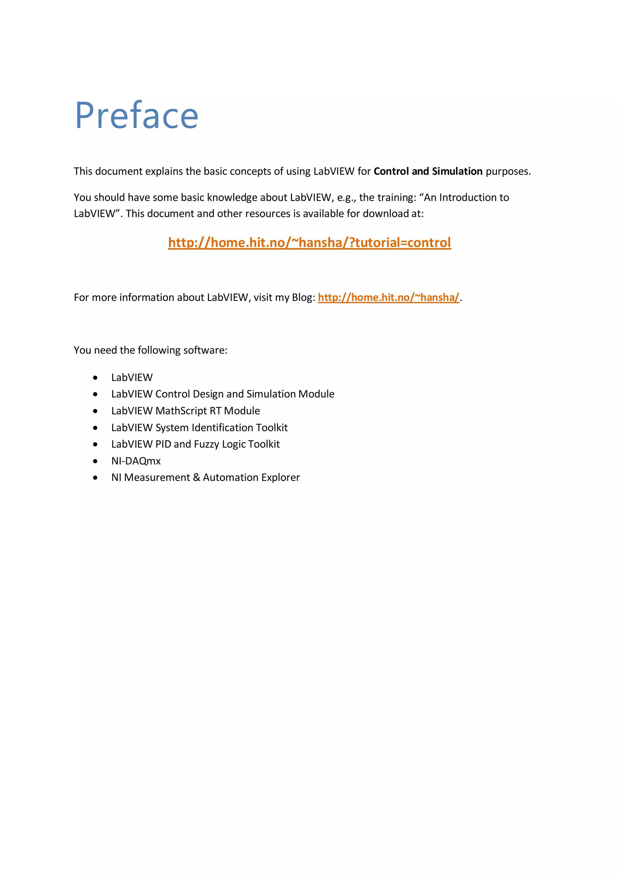 Preface
This document explains the basic concepts of using LabVIEW for Control and Simulation purposes.
You should have some basic knowledge about LabVIEW, e.g., the training: “An Introduction to
LabVIEW”. This document and other resources is available for download at:
http://home.hit.no/~hansha/?tutorial=control
For more information about LabVIEW, visit my Blog: http://home.hit.no/~hansha/.
You need the following software:
 LabVIEW
 LabVIEW Control Design and Simulation Module
 LabVIEW MathScript RT Module
 LabVIEW System Identification Toolkit
 LabVIEW PID and Fuzzy Logic Toolkit
 NI-DAQmx
 NI Measurement & Automation Explorer
 