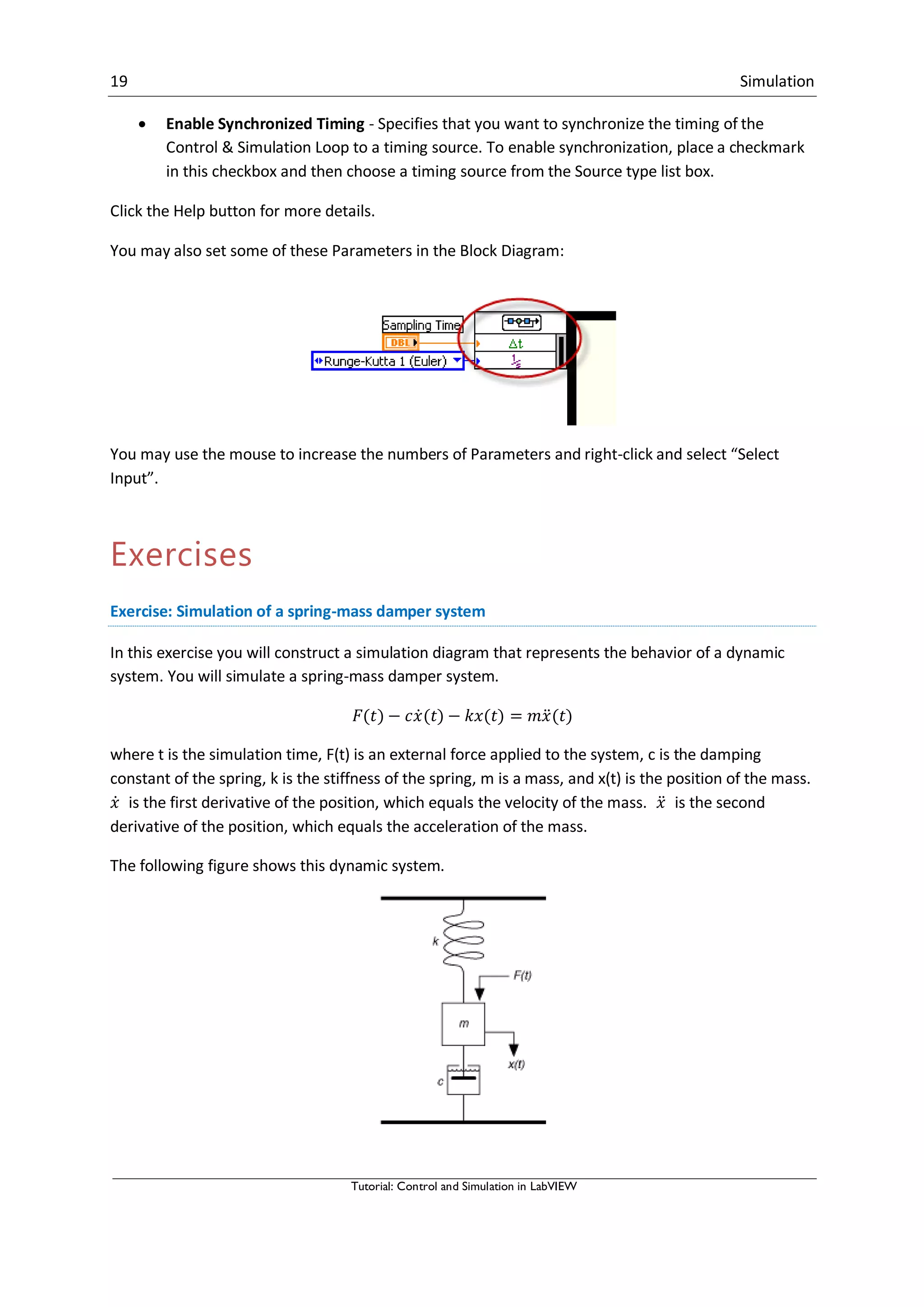 19 Simulation
Tutorial: Control and Simulation in LabVIEW
 Enable Synchronized Timing - Specifies that you want to synchronize the timing of the
Control & Simulation Loop to a timing source. To enable synchronization, place a checkmark
in this checkbox and then choose a timing source from the Source type list box.
Click the Help button for more details.
You may also set some of these Parameters in the Block Diagram:
You may use the mouse to increase the numbers of Parameters and right-click and select “Select
Input”.
Exercises
Exercise: Simulation of a spring-mass damper system
In this exercise you will construct a simulation diagram that represents the behavior of a dynamic
system. You will simulate a spring-mass damper system.
̇ ̈
where t is the simulation time, F(t) is an external force applied to the system, c is the damping
constant of the spring, k is the stiffness of the spring, m is a mass, and x(t) is the position of the mass.
̇ is the first derivative of the position, which equals the velocity of the mass. ̈ is the second
derivative of the position, which equals the acceleration of the mass.
The following figure shows this dynamic system.
 