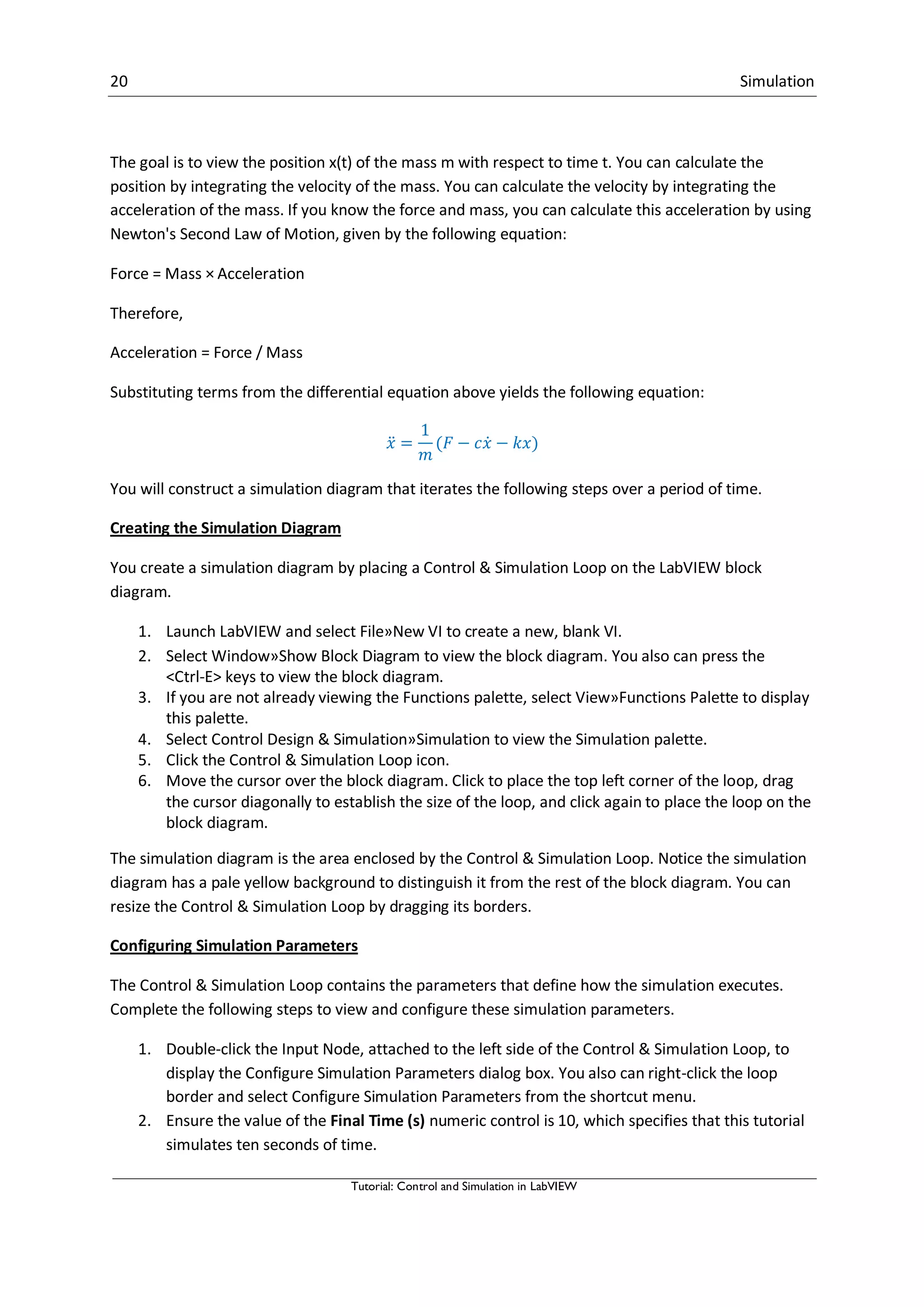 20 Simulation
Tutorial: Control and Simulation in LabVIEW
The goal is to view the position x(t) of the mass m with respect to time t. You can calculate the
position by integrating the velocity of the mass. You can calculate the velocity by integrating the
acceleration of the mass. If you know the force and mass, you can calculate this acceleration by using
Newton's Second Law of Motion, given by the following equation:
Force = Mass × Acceleration
Therefore,
Acceleration = Force / Mass
Substituting terms from the differential equation above yields the following equation:
̈ ̇
You will construct a simulation diagram that iterates the following steps over a period of time.
Creating the Simulation Diagram
You create a simulation diagram by placing a Control & Simulation Loop on the LabVIEW block
diagram.
1. Launch LabVIEW and select File»New VI to create a new, blank VI.
2. Select Window»Show Block Diagram to view the block diagram. You also can press the
<Ctrl-E> keys to view the block diagram.
3. If you are not already viewing the Functions palette, select View»Functions Palette to display
this palette.
4. Select Control Design & Simulation»Simulation to view the Simulation palette.
5. Click the Control & Simulation Loop icon.
6. Move the cursor over the block diagram. Click to place the top left corner of the loop, drag
the cursor diagonally to establish the size of the loop, and click again to place the loop on the
block diagram.
The simulation diagram is the area enclosed by the Control & Simulation Loop. Notice the simulation
diagram has a pale yellow background to distinguish it from the rest of the block diagram. You can
resize the Control & Simulation Loop by dragging its borders.
Configuring Simulation Parameters
The Control & Simulation Loop contains the parameters that define how the simulation executes.
Complete the following steps to view and configure these simulation parameters.
1. Double-click the Input Node, attached to the left side of the Control & Simulation Loop, to
display the Configure Simulation Parameters dialog box. You also can right-click the loop
border and select Configure Simulation Parameters from the shortcut menu.
2. Ensure the value of the Final Time (s) numeric control is 10, which specifies that this tutorial
simulates ten seconds of time.
 