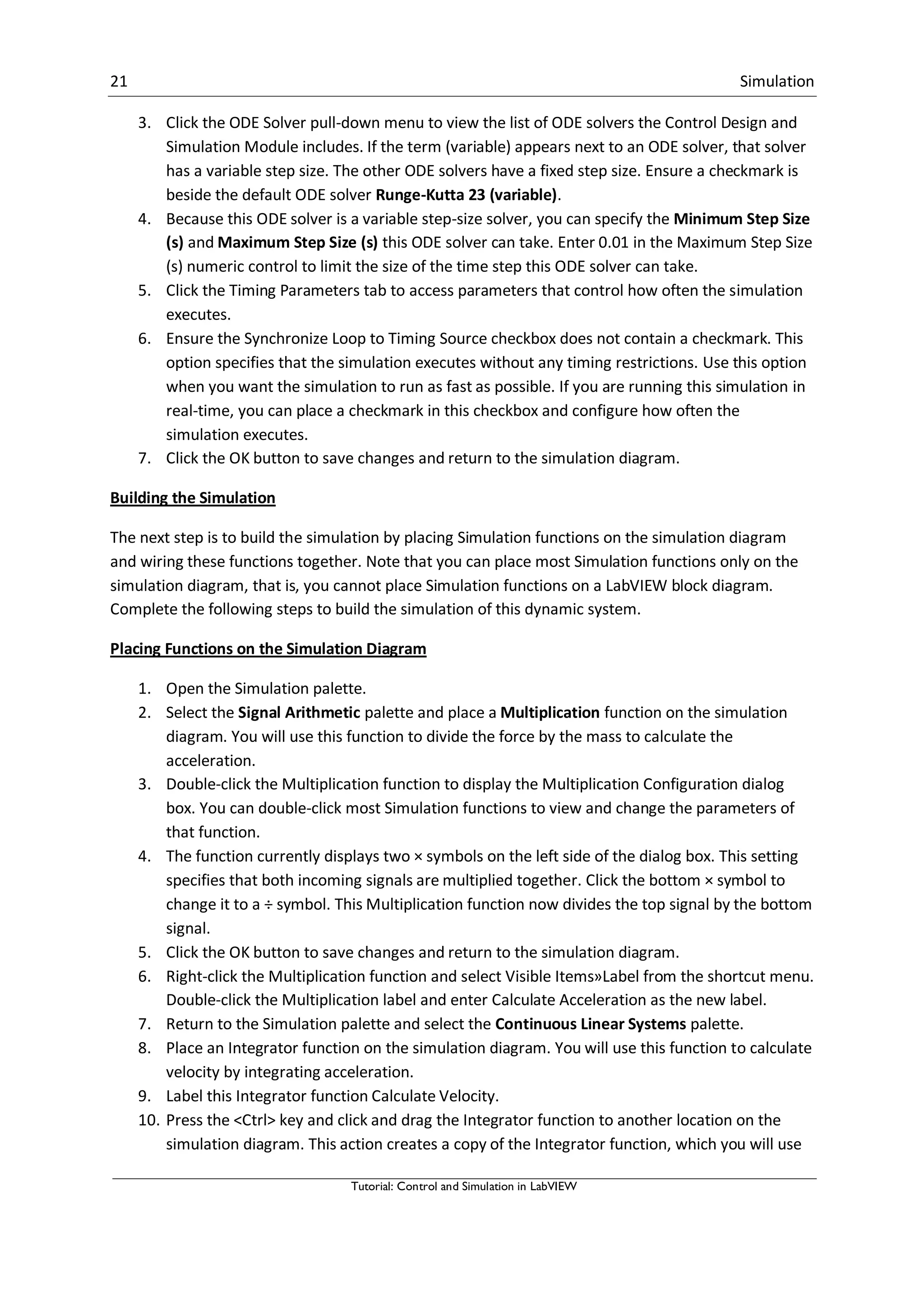 21 Simulation
Tutorial: Control and Simulation in LabVIEW
3. Click the ODE Solver pull-down menu to view the list of ODE solvers the Control Design and
Simulation Module includes. If the term (variable) appears next to an ODE solver, that solver
has a variable step size. The other ODE solvers have a fixed step size. Ensure a checkmark is
beside the default ODE solver Runge-Kutta 23 (variable).
4. Because this ODE solver is a variable step-size solver, you can specify the Minimum Step Size
(s) and Maximum Step Size (s) this ODE solver can take. Enter 0.01 in the Maximum Step Size
(s) numeric control to limit the size of the time step this ODE solver can take.
5. Click the Timing Parameters tab to access parameters that control how often the simulation
executes.
6. Ensure the Synchronize Loop to Timing Source checkbox does not contain a checkmark. This
option specifies that the simulation executes without any timing restrictions. Use this option
when you want the simulation to run as fast as possible. If you are running this simulation in
real-time, you can place a checkmark in this checkbox and configure how often the
simulation executes.
7. Click the OK button to save changes and return to the simulation diagram.
Building the Simulation
The next step is to build the simulation by placing Simulation functions on the simulation diagram
and wiring these functions together. Note that you can place most Simulation functions only on the
simulation diagram, that is, you cannot place Simulation functions on a LabVIEW block diagram.
Complete the following steps to build the simulation of this dynamic system.
Placing Functions on the Simulation Diagram
1. Open the Simulation palette.
2. Select the Signal Arithmetic palette and place a Multiplication function on the simulation
diagram. You will use this function to divide the force by the mass to calculate the
acceleration.
3. Double-click the Multiplication function to display the Multiplication Configuration dialog
box. You can double-click most Simulation functions to view and change the parameters of
that function.
4. The function currently displays two × symbols on the left side of the dialog box. This setting
specifies that both incoming signals are multiplied together. Click the bottom × symbol to
change it to a ÷ symbol. This Multiplication function now divides the top signal by the bottom
signal.
5. Click the OK button to save changes and return to the simulation diagram.
6. Right-click the Multiplication function and select Visible Items»Label from the shortcut menu.
Double-click the Multiplication label and enter Calculate Acceleration as the new label.
7. Return to the Simulation palette and select the Continuous Linear Systems palette.
8. Place an Integrator function on the simulation diagram. You will use this function to calculate
velocity by integrating acceleration.
9. Label this Integrator function Calculate Velocity.
10. Press the <Ctrl> key and click and drag the Integrator function to another location on the
simulation diagram. This action creates a copy of the Integrator function, which you will use
 