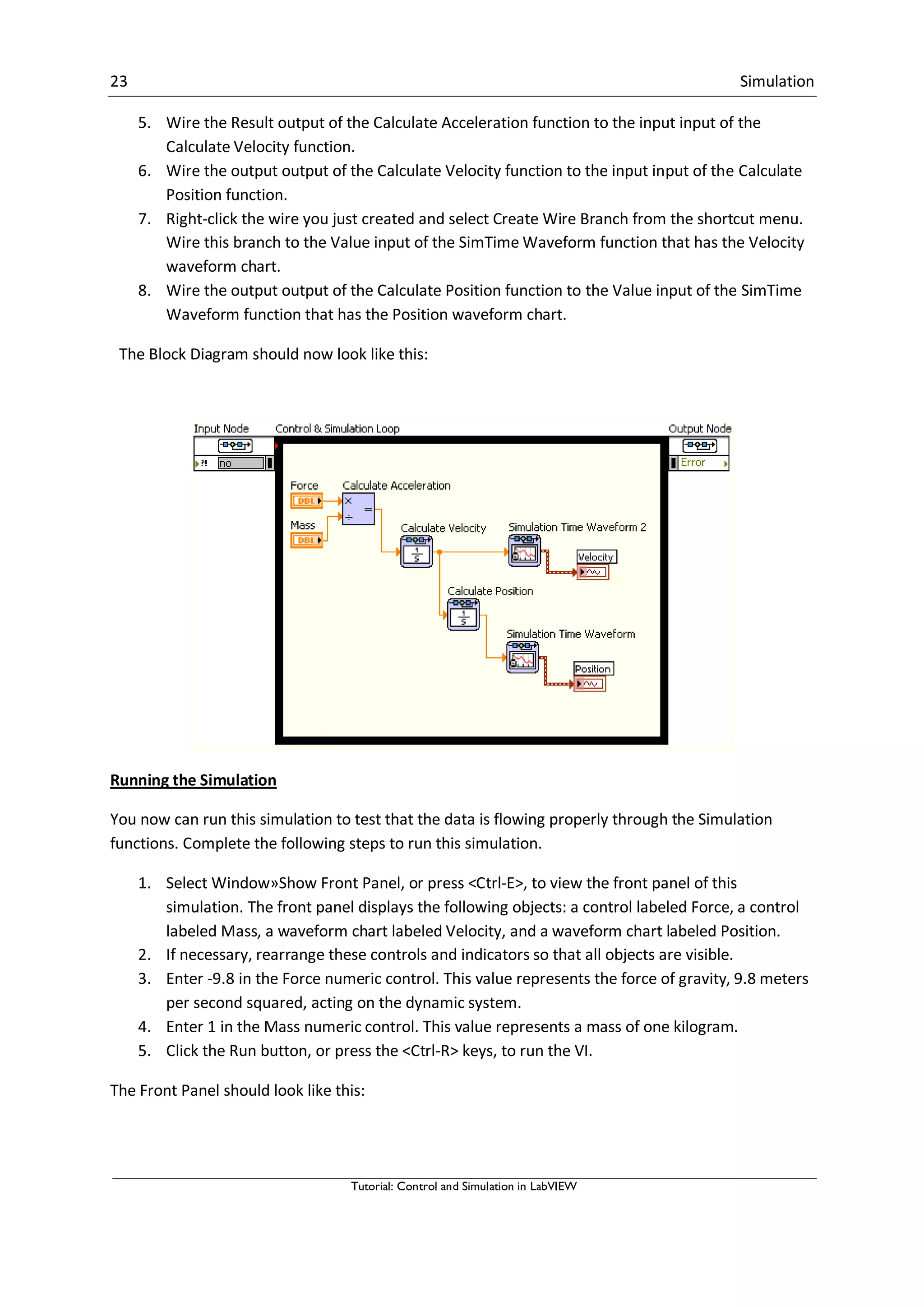 23 Simulation
Tutorial: Control and Simulation in LabVIEW
5. Wire the Result output of the Calculate Acceleration function to the input input of the
Calculate Velocity function.
6. Wire the output output of the Calculate Velocity function to the input input of the Calculate
Position function.
7. Right-click the wire you just created and select Create Wire Branch from the shortcut menu.
Wire this branch to the Value input of the SimTime Waveform function that has the Velocity
waveform chart.
8. Wire the output output of the Calculate Position function to the Value input of the SimTime
Waveform function that has the Position waveform chart.
The Block Diagram should now look like this:
Running the Simulation
You now can run this simulation to test that the data is flowing properly through the Simulation
functions. Complete the following steps to run this simulation.
1. Select Window»Show Front Panel, or press <Ctrl-E>, to view the front panel of this
simulation. The front panel displays the following objects: a control labeled Force, a control
labeled Mass, a waveform chart labeled Velocity, and a waveform chart labeled Position.
2. If necessary, rearrange these controls and indicators so that all objects are visible.
3. Enter -9.8 in the Force numeric control. This value represents the force of gravity, 9.8 meters
per second squared, acting on the dynamic system.
4. Enter 1 in the Mass numeric control. This value represents a mass of one kilogram.
5. Click the Run button, or press the <Ctrl-R> keys, to run the VI.
The Front Panel should look like this:
 