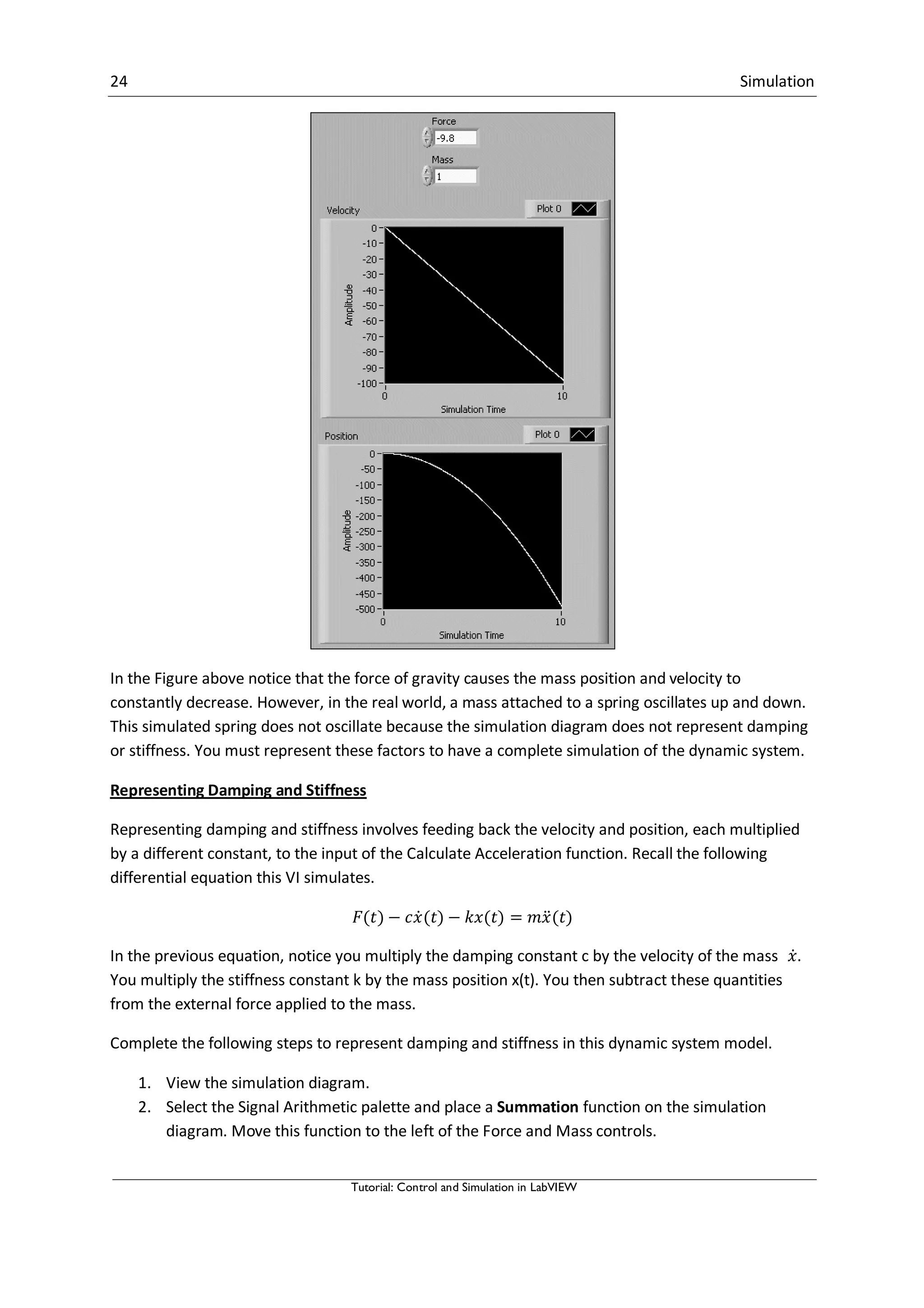 24 Simulation
Tutorial: Control and Simulation in LabVIEW
In the Figure above notice that the force of gravity causes the mass position and velocity to
constantly decrease. However, in the real world, a mass attached to a spring oscillates up and down.
This simulated spring does not oscillate because the simulation diagram does not represent damping
or stiffness. You must represent these factors to have a complete simulation of the dynamic system.
Representing Damping and Stiffness
Representing damping and stiffness involves feeding back the velocity and position, each multiplied
by a different constant, to the input of the Calculate Acceleration function. Recall the following
differential equation this VI simulates.
̇ ̈
In the previous equation, notice you multiply the damping constant c by the velocity of the mass ̇.
You multiply the stiffness constant k by the mass position x(t). You then subtract these quantities
from the external force applied to the mass.
Complete the following steps to represent damping and stiffness in this dynamic system model.
1. View the simulation diagram.
2. Select the Signal Arithmetic palette and place a Summation function on the simulation
diagram. Move this function to the left of the Force and Mass controls.
 